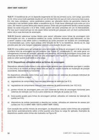 12.9.11	 A resistência de um nó depende largamente do raio da primeira curva, com carga, que entra
no nó. Uma curva muito apertada resulta em um nó mais fraco do que um com uma curva mais suave.
Em nós mais complexos, vários parâmetros podem ser alterados dentro da geometria interna de
confecção e isto também poder afetar a resistência do nó. Pode haver diferenças sutis entre um nó e
outro, até mesmo quando feitos pela mesma pessoa. Estas são principalmente devido a leves torções
dadas na corda enquanto o nó é feito. Estes podem até estar presentes em um nó feito/acabado.
Por isso que é essencial que os nós sejam feitos somente por pessoas com um bom conhecimento
sobre nós e suas técnicas de amarração.
12.9.12	 Quando selecionar cordas têxteis para serem utilizadas como linhas de ancoragem com
terminações em nós, a resistência estática da corda, conforme declarado pelo fabricante, os nós
a serem usados e seu efeito sobre a resistência da corda precisam ser levados em consideração.
É recomendado que, como regra prática, uma redução de 50 % na resistência, devida ao nó, seja
prevista para dar uma margem adequada cobrindo uma situação de pior caso.
12.9.13	 Uma prática para ser evitada em uma terminação de linha de ancoragem é de se conectar
a própria linha de ancoragem por um conector (ver Figura 41, visualização E), isto pode gerar um
carregamento incorreto do conector, gerando uma alavanca. Um linha de ancoragem nunca pode ser
amarrada de forma incorreta ao redor de uma ancoragem (ver Figura 41, visualização G), visto que
pode se soltar quando submetido a uma carga.
12.10	 Dispositivos utilizados sobre as linhas de ancoragem
Dispositivos utilizados sobre linhas é uma aproximação genérica para componentes que ligam o usuário
a uma linha e se movem ao longo desta linha ao lado do usuário durante as mudanças de posição
ascendente, descendente ou horizontal.
Os dispositivos utilizados sobre linhas que estão presentes em sistemas de proteção individual de
queda são conforme a seguir:
 a)	 reguladores de comprimento manuais para sistemas de restrição (ver 8.3);
 b)	 reguladores de comprimento manuais para sistemas de posicionamento (ver 10.2.4.2);
 c)	 pontos móveis de ancoragem para uso com sistemas de linha de ancoragem horizontal para
sistemas de restrição (ver 8.2.2) e para sistemas de retenção de queda (ver 9.5);
 d)	 trava-queda guiado para linhas de ancoragem vertical, utilizados em sistemas de retenção de
queda (ver 9.4);
 e)	 dispositivos de subida (ascensão) e descida por cordas, utilizados em sistemas de acesso por
cordas (ver 10.3 e ABNT NBR 15475 e ABNT NBR 15955).
Com exceção dos pontos móveis de ancoragem, os dispositivos usados sobre linhas são projetados
para fechar automaticamente sobre a linha quando uma força ou carga for aplicada. Exemplos de
dispositivos usados sobre linhas são ilustrados na Figura 48.
98
ABNT NBR 16489:2017
© ABNT 2017 - Todos os direitos reservados
Exemplarparausoexclusivo-mateuspellegrinsomavilla-016.006.830-45(Pedido640942Impresso:24/08/2017)
 