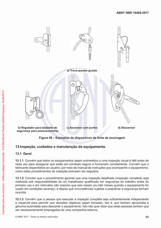 a) Trava-quedas guiado
b) Regulador para talabarte de
segurança para posicionamento
c) Ascensor com punho d) Descensor
Figura 48 – Exemplos de dispositivos de linha de ancoragem
13	Inspeção, cuidados e manutenção do equipamento
13.1	 Geral
13.1.1	 Convém que todos os equipamentos sejam submetidos a uma inspeção visual e tátil antes de
cada uso para assegurar que estão em condição segura e funcionam corretamente. Convém que o
fabricante disponibilize ao usuário, por meio de manual de instruções que acompanhe o equipamento,
como estes procedimentos de inspeção precisam ser seguidos.
13.1.2	 Convém que o procedimento garanta que uma inspeção detalhada (inspeção completa) seja
realizada sob responsabilidade de um trabalhador qualificado em segurança do trabalho antes do
primeiro uso e em intervalos não maiores que seis meses (ou três meses quando o equipamento for
usado em condições severas), e depois que circunstâncias sujeitas a prejudicar a segurança tenham
ocorrido.
13.1.3	 Convém que a pessoa que executar a inspeção completa seja suficientemente independente
e imparcial para permitir que decisões objetivas sejam tomadas, isto é, que tenham apropriada e
genuína autoridade para descartar o equipamento. Isto não quer dizer que estas pessoas tenham que
ser necessariamente empregadas de uma companhia externa.
99
ABNT NBR 16489:2017
© ABNT 2017 - Todos os direitos reservados
Exemplarparausoexclusivo-mateuspellegrinsomavilla-016.006.830-45(Pedido640942Impresso:24/08/2017)
 
