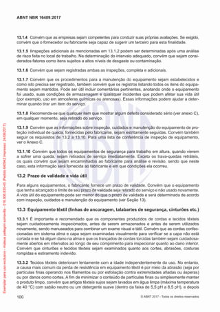 13.1.4	 Convém que as empresas sejam competentes para conduzir suas próprias avaliações. Se exigido,
convém que o fornecedor ou fabricante seja capaz de sugerir um terceiro para esta finalidade.
13.1.5	 IInspeções adicionais às mencionadas em 13.1.2 podem ser determinadas após uma análise
de risco feita no local de trabalho. Na determinação do intervalo adequado, convém que sejam consi-
derados fatores como itens sujeitos a altos níveis de desgaste ou contaminação.
13.1.6	 Convém que sejam registradas ambas as inspeções, completa e adicionais.
13.1.7	 Convém que os procedimentos para a manutenção do equipamento sejam estabelecidos e
como isto precisa ser registrado, também convém que os registros listando todos os itens do equipa-
mento sejam mantidos. Pode ser útil incluir comentários pertinentes, anotando onde o equipamento
foi usado, suas condições de armazenagem e quaisquer incidentes que podem afetar sua vida útil
(por exemplo, uso em atmosferas químicas ou arenosas). Essas informações podem ajudar a deter-
minar quando tirar um item do serviço.
13.1.8	 Recomenda-se que qualquer item que mostrar algum defeito considerado sério (ver anexo C),
em qualquer momento, seja retirado do serviço.
13.1.9	 Convém que as informações sobre inspeção, cuidados e manutenção do equipamento de pro-
teção individual de queda, fornecidas pelo fabricante, sejam estritamente seguidas. Convém também
seguir os requisistos de 13.2 a 13.10. Para uma lista de conferência de inspeção de equipamento,
ver o Anexo C.
13.1.10	 Convém que todos os equipamentos de segurança para trabalho em altura, quando vierem
a sofrer uma queda, sejam retirados de serviço imediatamente. Exceto os trava-quedas retráteis,
os quais convém que sejam encaminhados ao fabricante para análise e revisão, sendo que neste
caso, esta informação será fornecida ao fabricante e em que condições ela ocorreu.
13.2	 Prazo de validade e vida útil
Para alguns equipamentos, o fabricante fornece um prazo de validade. Convém que o equipamento
que tenha alcançado o limite de seu prazo de validade seja retirado do serviço e não usado novamente.
A vida útil do equipamento pode ser menor do que o prazo de validade e será determinada de acordo
com inspeção, cuidados e manutenção do equipamento (ver Seção 13).
13.3	 Equipamento têxtil (linhas de ancoragem, talabartes de segurança, cinturões etc.)
13.3.1	 É importante e recomendado que os componentes produzidos de cordas e tecidos têxteis
sejam cuidadosamente inspecionados, antes de serem armazenados e antes de serem utilizados
novamente, sendo manuseados para combinar um exame visual e tátil. Convém que as cordas confec-
cionadas em sistema alma e capa sejam examinadas visualmente para verificar se a capa não está
cortada e se há algum dano na alma e que os trançados de cordas torcidas também sejam cuidadosa-
mente abertos em intervalos ao longo de seu comprimento para inspecionar quanto ao dano interior.
Convém que cinturões e tecidos têxteis sejam examinados quanto aos cortes, abrasões, costuras
rompidas e estiramento indevido.
13.3.2	 Tecidos têxteis deterioram lentamente com a idade independentemente do uso. No entanto,
a causa mais comum da perda de resistência em equipamento têxtil é por meio da abrasão (seja por
partículas finas operando nos filamentos ou por esfoliação contra extremidades afiadas ou ásperas)
ou por danos como cortes. A fim de minimizar o conteúdo de partículas finas ou simplesmente manter
o produto limpo, convém que artigos têxteis sujos sejam lavados em água limpa (máxima temperatura
de 40 °C) com sabão neutro ou um detergente suave (dentro da faixa de 5,5 pH a 8,5 pH), e depois
100
ABNT NBR 16489:2017
© ABNT 2017 - Todos os direitos reservados
Exemplarparausoexclusivo-mateuspellegrinsomavilla-016.006.830-45(Pedido640942Impresso:24/08/2017)
 