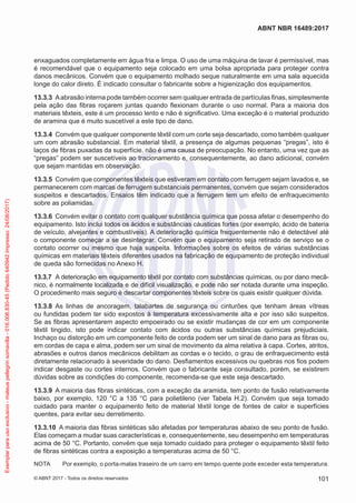 enxaguados completamente em água fria e limpa. O uso de uma máquina de lavar é permissível, mas
é recomendável que o equipamento seja colocado em uma bolsa apropriada para proteger contra
danos mecânicos. Convém que o equipamento molhado seque naturalmente em uma sala aquecida
longe do calor direto. É indicado consultar o fabricante sobre a higienização dos equipamentos.
13.3.3	 Aabrasão interna pode também ocorrer sem qualquer entrada de partículas finas, simplesmente
pela ação das fibras roçarem juntas quando flexionam durante o uso normal. Para a maioria dos
materiais têxteis, este é um processo lento e não é significativo. Uma exceção é o material produzido
de aramina que é muito suscetível a este tipo de dano.
13.3.4	 Convém que qualquer componente têxtil com um corte seja descartado, como também qualquer
um com abrasão substancial. Em material têxtil, a presença de algumas pequenas “pregas”, isto é
laços de fibras puxadas da superfície, não é uma causa de preocupação. No entanto, uma vez que as
“pregas” podem ser suscetíveis ao tracionamento e, consequentemente, ao dano adicional, convém
que sejam mantidas em observação.
13.3.5	 Convém que componentes têxteis que estiveram em contato com ferrugem sejam lavados e, se
permanecerem com marcas de ferrugem substanciais permanentes, convém que sejam considerados
suspeitos e descartados. Ensaios têm indicado que a ferrugem tem um efeito de enfraquecimento
sobre as poliamidas.
13.3.6	 Convém evitar o contato com qualquer substância química que possa afetar o desempenho do
equipamento. Isto inclui todos os ácidos e substâncias cáusticas fortes (por exemplo, ácido de bateria
de veículo, alvejantes e combustíveis). A deterioração química frequentemente não é detectável até
o componente começar a se desintegrar. Convém que o equipamento seja retirado de serviço se o
contato ocorrer ou mesmo que haja suspeita. Informações sobre os efeitos de várias substâncias
químicas em materiais têxteis diferentes usados na fabricação de equipamento de proteção individual
de queda são fornecidas no Anexo H.
13.3.7	 A deterioração em equipamento têxtil por contato com substâncias químicas, ou por dano mecâ-
nico, é normalmente localizada e de difícil visualização, e pode não ser notada durante uma inspeção.
O procedimento mais seguro é descartar componentes têxteis sobre os quais existir qualquer dúvida.
13.3.8	 As linhas de ancoragem, talabartes de segurança ou cinturões que tenham áreas vítreas
ou fundidas podem ter sido expostos à temperatura excessivamente alta e por isso são suspeitos.
Se as fibras apresentarem aspecto empoeirado ou se existir mudanças de cor em um componente
têxtil tingido, isto pode indicar contato com ácidos ou outras substâncias químicas prejudiciais.
Inchaço ou distorção em um componente feito de corda podem ser um sinal de dano para as fibras ou,
em cordas de capa e alma, podem ser um sinal de movimento da alma relativa à capa. Cortes, atritos,
abrasões e outros danos mecânicos debilitam as cordas e o tecido, o grau de enfraquecimento está
diretamente relacionado à severidade do dano. Desfiamentos excessivos ou quebras nos fios podem
indicar desgaste ou cortes internos. Convém que o fabricante seja consultado, porém, se existirem
dúvidas sobre as condições do componente, recomenda-se que este seja descartado.
13.3.9	 A maioria das fibras sintéticas, com a exceção da aramida, tem ponto de fusão relativamente
baixo, por exemplo, 120 °C a 135 °C para polietileno (ver Tabela H.2). Convém que seja tomado
cuidado para manter o equipamento feito de material têxtil longe de fontes de calor e superfícies
quentes, para evitar seu derretimento.
13.3.10	 A maioria das fibras sintéticas são afetadas por temperaturas abaixo de seu ponto de fusão.
Elas começam a mudar suas características e, consequentemente, seu desempenho em temperaturas
acima de 50 °C. Portanto, convém que seja tomado cuidado para proteger o equipamento têxtil feito
de fibras sintéticas contra a exposição a temperaturas acima de 50 °C.
NOTA	 Por exemplo, o porta-malas traseiro de um carro em tempo quente pode exceder esta temperatura.
101
ABNT NBR 16489:2017
© ABNT 2017 - Todos os direitos reservados
Exemplarparausoexclusivo-mateuspellegrinsomavilla-016.006.830-45(Pedido640942Impresso:24/08/2017)
 