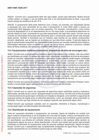 13.3.11	 Convém que o equipamento têxtil não seja tingido, exceto pelo fabricante. Muitas tinturas
contêm ácidos, ou exigem o uso de ácidos para fixar a cor permanentemente ao têxtil, o que pode
causar perdas de resistência de até 15 %.
13.3.12	 O equipamento têxtil pode deteriorar com o tempo, por exemplo, por degradação devido
à exposição aos raios ultravioleta da luz solar e fluorescente. É muito difícil saber o quanto um
componente têxtil degradou sem um ensaio específico. Por exemplo, normalmente o único indício
visível de degradação UV é um desbotamento de cor. Por essa razão, é aconselhável determinar um
período depois do qual recomenda-se que este equipamento não seja mais usado. Convém que se
consulte as informações fornecidas pelo fabricante para o componente quando decidir pela duração
deste período. Também é importante que um histórico seja mantido do uso destes componentes,
convém, idealmente, que se registre as condições em que eles foram usados. O período depois do
qual os componentes necessitam ser descartados pode precisar ser revisado mediante esse histórico.
Informações adicionais sobre os efeitos de causas de danos físicos, externos e químicos a têxteis
feitos de fibras sintéticas são fornecidas na ABNT NBR 15986, Anexo A.
13.4	 Equipamentos metálicos (conectores, dispositivos da linha de ancoragem etc.)
13.4.1	 Convém que os equipamentos metálicos sejam manuseados com cuidado, visto que podem
ser danificados se caírem. Os artigos de metal como: conectores, dispositivos da linha de ancoragem,
fivelas de cinturões, dispositivos ascendentes e descentes e trava-quedas retrátil exigem verificação
para assegurar que funcionam corretamente e suavemente, que os parafusos e rebites estão
apertados e procurar por sinais de desgaste, rachaduras, deformação, corrosão ou outros danos.
Convém que estes sejam mantidos limpos e, em particular, convém que se mantenha os mecanismos
livres de sujeira, pois caso contrário pode prejudicar seu funcionamento. Convém que qualquer tipo
de lubrificação nos equipamentos metálicos seja realizada conforme orientação do fabricante, porém,
é necessário ressaltar que é melhor que a lubrificação seja evitada em áreas que podem entrar em
contato com materiais têxteis, linhas de ancoragem, talabartes de segurança etc., porque pode afetar
o adequado funcionamento de qualquer dispositivo de fixação ou ajuste. Convém que qualquer
equipamento que apresente algum defeito seja retirado imediatamente de serviço.
13.4.2	 Convém que quaisquer cuidados com os equipamentos metálicos referentes à limpeza, manu-
tenção e conservação sigam rigorosamente as determinações dos fabricantes.
13.5	 Capacetes de segurança
13.5.1	 Convém que os cascos dos capacetes de segurança sejam verificados quanto à rachadura,
deformação, abrasão severa, sulcos, despigmentação ou outros danos. Convém que as fitas da jugular
e demais sistemas de ajuste sejam verificados em relação ao desgaste, como também a segurança de
quaisquer pontos de engate entre os diferentes elementos, como, por exemplo, áreas costuradas ou
rebitadas. Convém que seja retirado de uso qualquer capacete que apresentar algum dano.
13.5.2	 Convém que quaisquer cuidados com os capacetes referentes à limpeza, manutenção e
conservação sigam as determinações dos fabricantes.
13.6	 Desinfecção de equipamento
Pode ser necessário desinfetar o equipamento, por exemplo, depois de trabalhar em contato com
algum material contaminante ou de se trabalhar em uma rede de esgoto, embora normalmente a lim-
peza descrita em 13.3 ou 13.4 seja suficiente. Existem duas coisas para considerar quando escolher
um desinfetante: sua eficácia em combater doença e se existe ou não qualquer efeito adverso no
equipamento depois de uma ou várias desinfecções. Convém que nestes dois pontos seja buscada
orientação do fabricante do equipamento antes de executar qualquer desinfecção. Depois da desin-
fecção, convém que o equipamento seja completamente enxaguado em água limpa, fria e a seguir
secado naturalmente em um ambiente quente longe do calor direto.
102
ABNT NBR 16489:2017
© ABNT 2017 - Todos os direitos reservados
Exemplarparausoexclusivo-mateuspellegrinsomavilla-016.006.830-45(Pedido640942Impresso:24/08/2017)
 
