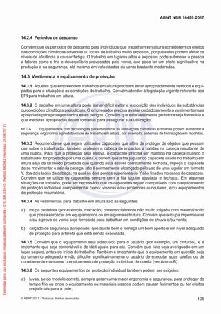14.2.4	 Períodos de descanso
Convém que os períodos de descanso para indivíduos que trabalham em altura considerem os efeitos
das condições climáticas adversas ou locais de trabalho muito expostos, porque estes podem afetar os
níveis de eficiência e causar fadiga. O trabalho em lugares altos e expostos pode submeter a pessoa
a fatores como o frio e desequilíbrio provocados pelo vento, que pode ter um efeito significativo na
produção e na segurança, até mesmo em velocidades do vento bastante moderadas.
14.3	 Vestimenta e equipamento de proteção
14.3.1	 Aqueles que empreendem trabalhos em altura precisam estar apropriadamente vestidos e equi-
pados para a situação e as condições do trabalho. Convém atender à legislação vigente referente aos
EPI para trabalhos em altura.
14.3.2	 O trabalho em uma altura pode tornar difícil evitar a exposição dos indivíduos às substâncias
ou condições climáticas prejudiciais. O empregador precisa avaliar cuidadosamente a vestimenta mais
apropriada para proteger contra estes perigos. Convém que esta vestimenta protetora seja fornecida e
que medidas apropriadas sejam tomadas para assegurar sua utilização.
NOTA	 Equipamentos com tecnologias para minimizar as sensações climáticas extremas podem aumentar a
segurança, ergonomia e produtividade do trabalho em altura, por exemplo, sistemas de hidratação em mochilas.
14.3.3	 Recomenda-se que sejam utilizados capacetes que além de proteger de objetos que possam
cair sobre o trabalhador, também protejam a cabeça de impactos a batidas na cabeça resultante de
uma queda. Para que a proteção seja efetiva, o capacete precisa ser mantido na cabeça quando o
trabalhador for projetado por uma queda. Convém que a fita jugular do capacete usado no trabalho em
altura seja de tal modo projetada que quando esta estiver corretamente fechada, impeça o capacete
de se movimentar e sair da cabeça. Isto é normalmente alcançado pelo uso de uma jugular em formato
Y, dos dois lados da cabeça, na qual os dois pontos superiores do Y são fixados no casco do capacete.
Convém que se utilize os capacetes sempre com a fita jugular ajustada e fechada. Em algumas
situações de trabalho, pode ser necessário que os capacetes sejam compatíveis com o equipamento
de proteção individual complementar como: viseiras e/ou protetores auriculares, e/ou equipamentos
de proteção respiratória.
14.3.4	 As vestimentas para trabalho em altura são as seguintes:
 a)	 roupa protetora (por exemplo, macacão) preferencialmente não muito folgada com material solto
que possa enroscar em equipamentos ou em alguma estrutura. Convém que a roupa impermeável
e/ou à prova de vento seja fornecida para trabalhar em condições de chuva e/ou vento;
 b)	 calçado de segurança apropriado, que ajuste bem e forneça um bom aperto e um nível adequado
de proteção para a tarefa que está sendo executada.
14.3.5	 Convém que o equipamento seja adequado para o usuário (por exemplo, um cinturão), e é
importante que seja confortável e de fácil ajuste para ele. Convém que isto seja averiguado em um
lugar seguro, antes do início do trabalho. Também é importante que o equipamento em questão seja
do tamanho adequado e não dificulte significativamente o usuário de executar suas tarefas ou de
corretamente manusear o equipamento de proteção individual de queda (ver Anexo B).
14.3.6	 Os seguintes equipamentos de proteção individual também podem ser exigidos:
 a)	 luvas, se do modelo correto, sempre geram uma maior ergonomia e segurança, para proteger do
tempo frio ou onde o equipamento ou materiais usados podem causar ferimentos ou ter efeitos
prejudiciais para a pele;
105
ABNT NBR 16489:2017
© ABNT 2017 - Todos os direitos reservados
Exemplarparausoexclusivo-mateuspellegrinsomavilla-016.006.830-45(Pedido640942Impresso:24/08/2017)
 