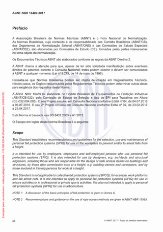 Prefácio
A Associação Brasileira de Normas Técnicas (ABNT) é o Foro Nacional de Normalização.
As Normas Brasileiras, cujo conteúdo é de responsabilidade dos Comitês Brasileiros (ABNT/CB),
dos Organismos de Normalização Setorial (ABNT/ONS) e das Comissões de Estudo Especiais
(ABNT/CEE), são elaboradas por Comissões de Estudo (CE), formadas pelas partes interessadas
no tema objeto da normalização.
Os Documentos Técnicos ABNT são elaborados conforme as regras da ABNT Diretiva 2.
A ABNT chama a atenção para que, apesar de ter sido solicitada manifestação sobre eventuais
direitos de patentes durante a Consulta Nacional, estes podem ocorrer e devem ser comunicados
à ABNT a qualquer momento (Lei nº 9.279, de 14 de maio de 1996).
Ressalta-se que Normas Brasileiras podem ser objeto de citação em Regulamentos Técnicos.
Nestes casos, os Órgãos responsáveis pelos Regulamentos Técnicos podem determinar outras datas
para exigência dos requisitos desta Norma.
A ABNT NBR 16489 foi elaborada no Comitê Brasileiro de Equipamentos de Proteção Individual
(ABNT/CB-032), pela Comissão de Estudo de Seleção e Uso de EPI para Trabalhos em Altura
(CE-032:004.005). O seu Projeto circulou em Consulta Nacional conforme Edital nº 04, de 04.07.2016
a 06.07.2016. O seu 2º Projeto circulou em Consulta Nacional conforme Edital nº 02, de 23.02.2017
a 23.04.2017.
Esta Norma é baseada nas BS 8437:2005 e A1:2012.
O Escopo em inglês desta Norma Brasileira é o seguinte:
Scope
This Standard establishes recommendations and guidelines for the selection, use and maintenance of
personal fall protection systems (SPIQ) for use in the workplace to prevent and/or to arrest falls from
a height.
It is intended for use by employers, employees and self-employed persons who use personal fall
protection systems (SPIQ). It is also intended for use by designers, e.g. architects and structural
engineers, including those who are responsible for the design of safe access routes on buildings and
structures, by those who commission work at a height, e.g. building owners and contractors, and by
those involved in training persons for work at a height.
This Standard is not applicable to collective fall protection systems (SPCQ), for example, work platforms
and fall arrest nets. It is not intended to apply to personal fall protection systems (SPIQ) for use in
leisure activities or in professional or private sports activities. It is also not intended to apply to personal
fall protection systems (SPIQ) for use in arboriculture.
NOTE 1	 A discussion of the basic principles of fall protection is given in Annex A.
NOTE 2	 Recommendations and guidance on the use of rope access methods are given in ABNT NBR 15595.
xii
ABNT NBR 16489:2017
© ABNT 2017 - Todos os direitos reservados
Exemplarparausoexclusivo-mateuspellegrinsomavilla-016.006.830-45(Pedido640942Impresso:24/08/2017)
 