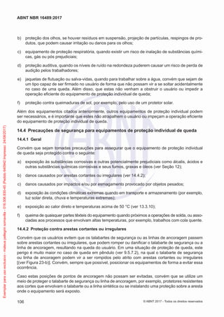  b)	 proteção dos olhos, se houver resíduos em suspensão, projeção de partículas, respingos de pro-
dutos, que podem causar irritação ou danos para os olhos;
 c)	 equipamento de proteção respiratória, quando existir um risco de inalação de substâncias quími-
cas, gás ou pós prejudiciais;
 d)	 proteção auditiva, quando os níveis de ruído na redondeza puderem causar um risco de perda de
audição pelos trabalhadores;
 e)	 jaquetas de flutuação ou salva-vidas, quando para trabalhar sobre a água, convém que sejam de
um tipo capaz de ser firmado no usuário de forma que não possam vir a se soltar acidentalmente
no caso de uma queda. Além disso, que estas não venham a obstruir o usuário ou impedir a
operação eficiente do equipamento de proteção individual de queda;
 f)	 proteção contra queimaduras de sol, por exemplo, pelo uso de um protetor solar.
Além dos equipamentos citados anteriormente, outros equipamentos de proteção individual podem
ser necessários, e é importante que estes não atrapalhem o usuário ou impeçam a operação eficiente
do equipamento de proteção individual de queda.
14.4	 Precauções de segurança para equipamentos de proteção individual de queda
14.4.1	 Geral
Convém que sejam tomadas precauções para assegurar que o equipamento de proteção individual
de queda seja protegido contra o seguinte:
 a)	 exposição às substâncias corrosivas e outras potencialmente prejudiciais como álcalis, ácidos e
outras substâncias químicas corrosivas e seus fumos, graxas e óleos (ver Seção 12);
 b)	 danos causados por arestas cortantes ou irregulares (ver 14.4.2);
 c)	 danos causados por impactos e/ou por esmagamento provocado por objetos pesados;
 d)	 exposição às condições climáticas extremas quando em transporte e armazenamento (por exemplo,
luz solar direta, chuva e temperaturas extremas);
 e)	 exposição ao calor direto e temperaturas acima de 50 °C (ver 13.3.10);
 f)	 queima de quaisquer partes têxteis do equipamento quando próximos a operações de solda, ou asso-
ciadas aos processos que envolvam altas temperaturas, por exemplo, trabalhos com cola quente.
14.4.2	 Proteção contra arestas cortantes ou irregulares
Convém que os usuários evitem que os talabartes de segurança ou as linhas de ancoragem passem
sobre arestas cortantes ou irregulares, que podem romper ou danificar o talabarte de segurança ou a
linha de ancoragem, resultando na queda do usuário. Em uma situação de proteção de queda, este
perigo é muito maior no caso de queda em pêndulo (ver 9.5.7.2), na qual o talabarte de segurança
ou linha de ancoragem podem vir a ser rompidos pelo atrito com arestas cortantes ou irregulares
[(ver Figura 23-b)]. Convém, sempre que possível, posicionar os equipamentos de forma a evitar essa
ocorrência.
Caso estas posições de pontos de ancoragem não possam ser evitadas, convém que se utilize um
meio de proteger o talabarte de segurança ou linha de ancoragem, por exemplo, protetores resistentes
aos cortes que envolvam o talabarte ou a linha sintética ou se instalando uma proteção sobre a aresta
onde o equipamento será exposto.
106
ABNT NBR 16489:2017
© ABNT 2017 - Todos os direitos reservados
Exemplarparausoexclusivo-mateuspellegrinsomavilla-016.006.830-45(Pedido640942Impresso:24/08/2017)
 