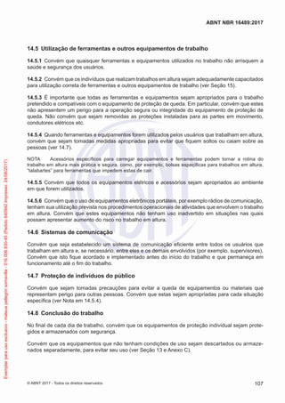 14.5	 Utilização de ferramentas e outros equipamentos de trabalho
14.5.1	 Convém que quaisquer ferramentas e equipamentos utilizados no trabalho não arrisquem a
saúde e segurança dos usuários.
14.5.2	 Convém que os indivíduos que realizam trabalhos em altura sejam adequadamente capacitados
para utilização correta de ferramentas e outros equipamentos de trabalho (ver Seção 15).
14.5.3	 É importante que todas as ferramentas e equipamentos sejam apropriados para o trabalho
pretendido e compatíveis com o equipamento de proteção de queda. Em particular, convém que estes
não apresentem um perigo para a operação segura ou integridade do equipamento de proteção de
queda. Não convém que sejam removidas as proteções instaladas para as partes em movimento,
condutores elétricos etc.
14.5.4	 Quando ferramentas e equipamentos forem utilizados pelos usuários que trabalham em altura,
convém que sejam tomadas medidas apropriadas para evitar que fiquem soltos ou caiam sobre as
pessoas (ver 14.7).
NOTA	 Acessórios específicos para carregar equipamentos e ferramentas podem tornar a rotina do
trabalho em altura mais prática e segura, como, por exemplo, bolsas específicas para trabalhos em altura,
“talabartes” para ferramentas que impedem estas de cair.
14.5.5	 Convém que todos os equipamentos elétricos e acessórios sejam apropriados ao ambiente
em que forem utilizados.
14.5.6	 Convém que o uso de equipamentos eletrônicos portáteis, por exemplo rádios de comunicação,
tenham sua utilização prevista nos procedimentos operacionais de atividades que envolvem o trabalho
em altura. Convém que estes equipamentos não tenham uso inadvertido em situações nas quais
possam apresentar aumento do risco no trabalho em altura.
14.6	 Sistemas de comunicação
Convém que seja estabelecido um sistema de comunicação eficiente entre todos os usuários que
trabalham em altura e, se necessário, entre eles e os demais envolvidos (por exemplo, supervisores).
Convém que isto fique acordado e implementado antes do início do trabalho e que permaneça em
funcionamento até o fim do trabalho.
14.7	 Proteção de indivíduos do público
Convém que sejam tomadas precauções para evitar a queda de equipamentos ou materiais que
representam perigo para outras pessoas. Convém que estas sejam apropriadas para cada situação
específica (ver Nota em 14.5.4).
14.8	 Conclusão do trabalho
No final de cada dia de trabalho, convém que os equipamentos de proteção individual sejam prote-
gidos e armazenados com segurança.
Convém que os equipamentos que não tenham condições de uso sejam descartados ou armaze-
nados separadamente, para evitar seu uso (ver Seção 13 e Anexo C).
107
ABNT NBR 16489:2017
© ABNT 2017 - Todos os direitos reservados
Exemplarparausoexclusivo-mateuspellegrinsomavilla-016.006.830-45(Pedido640942Impresso:24/08/2017)
 