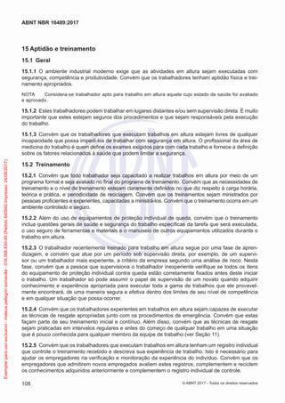 15	Aptidão e treinamento
15.1	 Geral
15.1.1	 O ambiente industrial moderno exige que as atividades em altura sejam executadas com
segurança, competência e produtividade. Convém que os trabalhadores tenham aptidão física e trei-
namento apropriados.
NOTA	 Considera-se trabalhador apto para trabalho em altura aquele cujo estado de saúde foi avaliado
e aprovado.
15.1.2	 Estes trabalhadores podem trabalhar em lugares distantes e/ou sem supervisão direta. É muito
importante que estes estejam seguros dos procedimentos e que sejam responsáveis pela execução
do trabalho.
15.1.3	 Convém que os trabalhadores que executam trabalhos em altura estejam livres de qualquer
incapacidade que possa impedi-los de trabalhar com segurança em altura. O profissional da área de
medicina do trabalho é quem define os exames exigidos para com cada trabalho e fornece a definição
sobre os fatores relacionados à saúde que podem limitar a segurança.
15.2	 Treinamento
15.2.1	 Convém que todo trabalhador seja capacitado a realizar trabalhos em altura por meio de um
programa formal e seja avaliado no final do programa de treinamento. Convém que as necessidades de
treinamento e o nível de treinamento estejam claramente definidos no que diz respeito à carga horária,
teórica e prática, e periodicidade de reciclagem. Convém que os treinamentos sejam ministrados por
pessoas proficientes e experientes, capacitadas a ministrá-los. Convém que o treinamento ocorra em um
ambiente controlado e seguro.
15.2.2	 Além do uso de equipamentos de proteção individual de queda, convém que o treinamento
inclua questões gerais de saúde e segurança do trabalho específicas da tarefa que será executada,
o uso seguro de ferramentas e materiais e o manuseio de outros equipamentos utilizados durante o
trabalho em altura.
15.2.3	 O trabalhador recentemente treinado para trabalho em altura segue por uma fase de apren­
dizagem, e convém que atue por um período sob supervisão direta, por exemplo, de um supervi-
sor ou um trabalhador mais experiente, a critério da empresa segundo uma análise de risco. Nesta
fase, convém que a pessoa que supervisiona o trabalhador inexperiente verifique se todos os itens
do equipamento de proteção individual contra queda estão corretamente fixados antes deste iniciar
o trabalho. Um trabalhador só pode assumir o papel de supervisão de um novato quando adquirir
conhecimento e experiência apropriada para executar toda a gama de trabalhos que ele provavel-
mente encontrará, de uma maneira segura e efetiva dentro dos limites de seu nível de competência
e em qualquer situação que possa ocorrer.
15.2.4	 Convém que os trabalhadores experientes em trabalhos em altura sejam capazes de executar
as técnicas de resgate apropriadas junto com os procedimentos de emergência. Convém que estas
façam parte de seu treinamento inicial e contínuo. Além disso, convém que as técnicas de resgate
sejam praticadas em intervalos regulares e antes do começo de qualquer trabalho em uma situação
que é pouco conhecida para qualquer membro da equipe de trabalho (ver Seção 11).
15.2.5	 Convém que os trabalhadores que executam trabalhos em altura tenham um registro individual
que controle o treinamento recebido e descreva sua experiência de trabalho. Isto é necessário para
ajudar os empregadores na verificação e monitoração da experiência do indivíduo. Convém que os
empregadores que admitirem novos empregados avaliem estes registros, complementem e reciclem
os conhecimentos adquiridos anteriormente e complementem o registro individual de controle.
108
ABNT NBR 16489:2017
© ABNT 2017 - Todos os direitos reservados
Exemplarparausoexclusivo-mateuspellegrinsomavilla-016.006.830-45(Pedido640942Impresso:24/08/2017)
 
