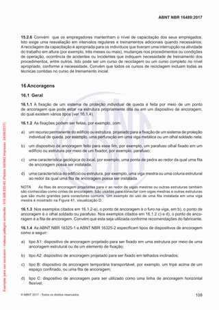 15.2.6	 Convém que os empregadores mantenham o nível de capacitação dos seus empregados.
Isto exige uma reavaliação em intervalos regulares e treinamentos adicionais quando necessários.
A reciclagem da capacitação é apropriada para os indivíduos que tiveram uma interrupção na atividade
do trabalho em altura (por exemplo, três meses ou mais), mudanças nos procedimentos ou condições
de operação, ocorrência de acidentes ou incidentes que indiquem necessidade de treinamento dos
procedimentos, entre outros. Isto pode ser um curso de reciclagem ou um curso completo no nível
apropriado, conforme a necessidade. Convém que todos os cursos de reciclagem incluam todas as
técnicas contidas no curso de treinamento inicial.
16	Ancoragens
16.1	 Geral
16.1.1	 A fixação de um sistema de proteção individual de queda é feita por meio de um ponto
de ancoragem que pode estar na estrutura propriamente dita ou em um dispositivo de ancoragem,
do qual existem vários tipos (ver 16.1.4).
16.1.2	 As fixações podem ser feitas, por exemplo, com:
 a)	 um recurso permanente do edifício ou estrutura, projetado para a fixação de um sistema de proteção
individual de queda, por exemplo, uma perfuração em uma viga metálica ou um olhal soldado nela;
 b)	 um dispositivo de ancoragem feito para esse fim, por exemplo, um parafuso olhal fixado em um
edifício ou estrutura por meio de um fixador, por exemplo, parafuso;
 c)	 uma característica geológica do local, por exemplo, uma ponta de pedra ao redor da qual uma fita
de ancoragem possa ser instalada;
 d)	 uma característica do edifício ou estrutura, por exemplo, uma viga mestra ou uma coluna estrutural
ao redor da qual uma fita de ancoragem possa ser instalada.
NOTA	 As fitas de ancoragem projetadas para ir ao redor de vigas mestras ou outras estruturas também
são conhecidas como cintas de ancoragem. São usadas para conectar com vigas mestras e outras estruturas
que são muito grandes para conectores comuns. Um exemplo do uso de uma fita instalada em uma viga
mestra é mostrado na Figura 41, visualização D.
16.1.3	 Nos exemplos citados em 16.1.2-a), o ponto de ancoragem é o furo na viga, em b), o ponto de
ancoragem é o olhal soldado ou parafuso. Nos exemplos citados em 16.1.2 c) e d), o ponto de anco-
ragem é a fita de ancoragem. Convém que esta seja utilizada conforme recomendações do fabricante.
16.1.4	 As ABNT NBR 16325-1 e ABNT NBR 16325-2 especificam tipos de dispositivos de ancoragem
como a seguir:
 a)	 tipo A1: dispositivo de ancoragem projetado para ser fixado em uma estrutura por meio de uma
ancoragem estrutural ou de um elemento de fixação;
 b)	 tipo A2: dispositivo de ancoragem projetado para ser fixado em telhados inclinados;
 c)	 tipo B: dispositivo de ancoragem temporária transportável, por exemplo, um tripé acima de um
espaço confinado, ou uma fita de ancoragem;
 d)	 tipo C: dispositivo de ancoragem para ser utilizado como uma linha de ancoragem horizontal
flexível;
109
ABNT NBR 16489:2017
© ABNT 2017 - Todos os direitos reservados
Exemplarparausoexclusivo-mateuspellegrinsomavilla-016.006.830-45(Pedido640942Impresso:24/08/2017)
 