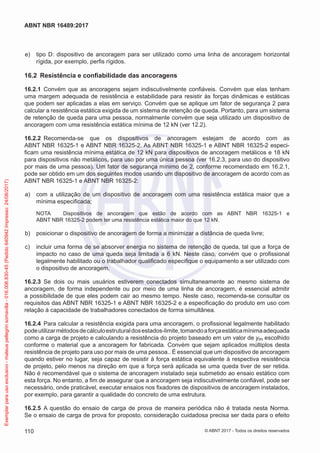  e)	 tipo D: dispositivo de ancoragem para ser utilizado como uma linha de ancoragem horizontal
rígida, por exemplo, perfis rígidos.
16.2	 Resistência e confiabilidade das ancoragens
16.2.1	 Convém que as ancoragens sejam indiscutivelmente confiáveis. Convém que elas tenham
uma margem adequada de resistência e estabilidade para resistir às forças dinâmicas e estáticas
que podem ser aplicadas a elas em serviço. Convém que se aplique um fator de segurança 2 para
calcular a resistência estática exigida de um sistema de retenção de queda. Portanto, para um sistema
de retenção de queda para uma pessoa, normalmente convém que seja utilizado um dispositivo de
ancoragem com uma resistência estática mínima de 12 kN (ver 12.2).
16.2.2	 Recomenda-se que os dispositivos de ancoragem estejam de acordo com as
ABNT NBR 16325-1 e ABNT NBR 16325-2. As ABNT NBR 16325-1 e ABNT NBR 16325-2 especi-
ficam uma resistência mínima estática de 12 kN para dispositivos de ancoragem metálicos e 18 kN
para dispositivos não metálicos, para uso por uma única pessoa (ver 16.2.3, para uso do dispositivo
por mais de uma pessoa). Um fator de segurança mínimo de 2, conforme recomendado em 16.2.1,
pode ser obtido em um dos seguintes modos usando um dispositivo de ancoragem de acordo com as
ABNT NBR 16325-1 e ABNT NBR 16325-2:
 a)	 com a utilização de um dispositivo de ancoragem com uma resistência estática maior que a
mínima especificada;
NOTA	 Dispositivos de ancoragem que estão de acordo com as ABNT NBR 16325-1 e
ABNT NBR 16325-2 podem ter uma resistência estática maior do que 12 kN.
 b)	 posicionar o dispositivo de ancoragem de forma a minimizar a distância de queda livre;
 c)	 incluir uma forma de se absorver energia no sistema de retenção de queda, tal que a força de
impacto no caso de uma queda seja limitada a 6 kN. Neste caso, convém que o profissional
legalmente habilitado ou o trabalhador qualificado especifique o equipamento a ser utilizado com
o dispositivo de ancoragem.
16.2.3	 Se dois ou mais usuários estiverem conectados simultaneamente ao mesmo sistema de
ancoragem, de forma independente ou por meio de uma linha de ancoragem, é essencial admitir
a possibilidade de que eles podem cair ao mesmo tempo. Neste caso, recomenda-se consultar os
requisitos das ABNT NBR 16325-1 e ABNT NBR 16325-2 e a especificação do produto em uso com
relação à capacidade de trabalhadores conectados de forma simultânea.
16.2.4	 Para calcular a resistência exigida para uma ancoragem, o profissional legalmente habilitado
podeutilizarmétodosdecálculoestruturaldosestados-limite,tomandoaforçaestáticamínimaadequada
como a carga de projeto e calculando a resistência do projeto baseado em um valor de ym escolhido
conforme o material que a ancoragem for fabricada. Convém que sejam aplicados múltiplos desta
resistência de projeto para uso por mais de uma pessoa.. É essencial que um dispositivo de ancoragem
quando estiver no lugar, seja capaz de resistir à força estática equivalente à respectiva resistência
de projeto, pelo menos na direção em que a força será aplicada se uma queda tiver de ser retida.
Não é recomendável que o sistema de ancoragem instalado seja submetido ao ensaio estático com
esta força. No entanto, a fim de assegurar que a ancoragem seja indiscutivelmente confiável, pode ser
necessário, onde praticável, executar ensaios nos fixadores de dispositivos de ancoragem instalados,
por exemplo, para garantir a qualidade do concreto de uma estrutura.
16.2.5	 A questão do ensaio de carga de prova de maneira periódica não é tratada nesta Norma.
Se o ensaio de carga de prova for proposto, consideração cuidadosa precisa ser dada para o efeito
110
ABNT NBR 16489:2017
© ABNT 2017 - Todos os direitos reservados
Exemplarparausoexclusivo-mateuspellegrinsomavilla-016.006.830-45(Pedido640942Impresso:24/08/2017)
 