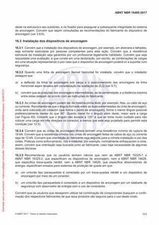 deste na estrutura e seu substrato, e no fixador para assegurar a subsequente integridade do sistema
de ancoragem. Convém que sejam consultadas as recomendações do fabricante do dispositivo de
ancoragem (ver 3.9.6).
16.3	 Instalação dos dispositivos de ancoragem
16.3.1	 Convém que a instalação dos dispositivos de ancoragem, por exemplo, em alvenaria e telhados,
seja somente executada por pessoas competentes para esta ação. Convém que a resistência
estrutural da instalação seja garantida por um profissional legalmente habilitado. Convém que seja
requisitada uma avaliação, e que conste em uma declaração, por escrito, as combinações de cargas
em uma situação representando o pior caso que o dispositivo de ancoragem poderá vir a suportar com
segurança.
16.3.2	 Quando uma linha de ancoragem flexível horizontal for instalada, convém que o instalador
assegure que:
 a)	 a deflexão da linha de ancoragem sob carga e o posicionamento das ancoragens da linha
horizontal sejam levados em consideração na avaliação da ZLQ (ver 9.7);
 b)	 convém que as posições das ancoragens intermediárias, as de extremidade, e a distância máxima
entre estas estejam de acordo com as instruções do fabricante.
16.3.3	 As cintas de ancoragem podem ser de matéria-prima têxtil, por exemplo, fitas, ou cabo de aço
ou corrente. Recomenda-se que o ângulo formado entre as duas extremidades da cinta de ancoragem,
onde será colocado um conector (que forma o ponto de ancoragem), forme o menor ângulo possível
preferencialmente menor do que 90°. Quanto maior for o ângulo além deste, maior será a carga
(ver Figura 49). Convém que o ângulo não exceda a 120° e que se tome muito cuidado para não
colocar uma carga em três direções no conector, a menos que este seja projetado para permitir esta
condição (ver 12.5).
16.3.4	 Convém que as cintas de ancoragem têxteis tenham uma resistência mínima de ruptura de
18 kN. Convém que a resistência mínima das cintas de ancoragem feitas de cabos de aço ou corrente
seja de 12 kN. Convém que orientação do fabricante seja seguida para a correta instalação e uso das
cintas. Práticas como enforcamento, nós e costuras, por exemplo, normalmente enfraquecem a cinta,
assim, convém que orientação seja buscada junto ao fabricante, caso haja necessidade de algumas
dessas técnicas.
16.3.5	 Recomenda-se que os usuários tenham ciência que nem as ABNT NBR 16325-1 e
ABNT NBR 16325-2, que especificam os dispositivos de ancoragem, nem a ABNT NBR 14628,
que especifica trava-queda retrátil, nem a ABNT NBR 14629, que especifica absorvedores de
energia, especificam ensaios para sistemas de proteção de queda em que:
 a)	 um cinturão tipo paraquedista é conectado por um trava-quedas retrátil a um dispositivo de
ancoragem por meio de um conector;
 b)	 um cinturão tipo paraquedista é conectado a um dispositivo de ancoragem por um talabarte de
segurança com absorvedor de energia com o uso de conectores.
Convém que os usuários que desejarem utilizar tal combinação de componentes busquem a confir-
mação dos respectivos fabricantes de que seus produtos são seguros para o uso deste modo.
111
ABNT NBR 16489:2017
© ABNT 2017 - Todos os direitos reservados
Exemplarparausoexclusivo-mateuspellegrinsomavilla-016.006.830-45(Pedido640942Impresso:24/08/2017)
 