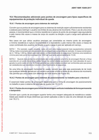 16.4	 Recomendações adicionais para pontos de ancoragem para tipos específicos de
equipamentos de proteção individual de queda
16.4.1	 Pontos de ancoragem para sistemas de restrição
Convém que os pontos de ancoragem para os sistemas de restrição sejam suficientemente resistentes
e estáveis para restringir o usuário nos limites de seu alcance de movimento. Para o uso de uma única
pessoa, é recomendável que a mínima resistência à ruptura do ponto de ancoragem seja equivalente
a pelo menos três vezes a massa de corpo do usuário na direção a qual a carga será aplicada em
serviço.
Nos casos em que vários usuários precisam ser conectados ao mesmo ponto de ancoragem,
a mínima resistência à ruptura recomendada é a equivalente a pelo menos três vezes a massa de
corpo combinada dos usuários na direção a qual a carga é para ser aplicada em serviço.
NOTA 1	 Por exemplo, quatro usuários, cada um com uma massa corporal mais equipamentos somando
100 kg, todos conectados ao mesmo ponto de ancoragem para propósitos de restrição. A massa combinada é
de 4 × 100 kg = 400 kg. Sobre este valor adotar um fator/coeficiente de segurança 3 teremos uma resistência
mínima para este ponto de ancoragem de 1200 kgf, que seria aproximadamente 12 kN.
NOTA 2	 Quando dois pontos de extremidade são unidos gerando uma linha de ancoragem flexível, a força
exercida em um ponto desta linha reflete forças nas extremidades que podem ser mais elevadas do que a
gerada no ponto sobre a linha. As forças geradas nas extremidades precisam ser conhecidas para que possa
ser estabelecida sua resistência incluindo o fator/coeficiente de segurança.
Se uma linha de ancoragem horizontal for usada, convém que esta seja posicionada de tal modo
que qualquer deflexão gerada por um usuário que puxar a linha no limite de seu alcance de movimento
não permita que uma queda com diferença de nível ocorra (ver Figura 50).
16.4.2	 Pontos de ancoragem para sistemas de posicionamento no trabalho para a técnica 2
É essencial intalar pontos de ancoragem separados para a linha de ancoragem de posicionamento
no trabalho e para o sistema de retenção de queda (ver 10.2.3.1).
16.4.3	 Pontosdeancoragemparalinhasdeancoragemverticaisinstaladasdeformapermanente
e temporária
Convém que o ponto de ancoragem superior tenha uma margem adequada de resistência e estabi-
lidade para resistir às forças dinâmicas que seriam aplicadas a este no caso de uma retenção de queda
(ver 16.2.1).
113
ABNT NBR 16489:2017
© ABNT 2017 - Todos os direitos reservados
Exemplarparausoexclusivo-mateuspellegrinsomavilla-016.006.830-45(Pedido640942Impresso:24/08/2017)
 