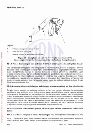 2
1
D
Legenda
1	 linha de ancoragem horizontal flexível
2	 ponto móvel de ancoragem
D	 deflexão da linha de ancoragem pelo usuário
Figura 50 – Exemplo de um sistema de restrição usando uma linha
de ancoragem horizontal flexível, mostrando a deflexão da linha pelo usuário
16.4.4	 Pontos de ancoragem para sistemas de linha de ancoragem horizontal rígida e flexível
Pelo fato de cada instalação ter uma configuração de projeto exclusivo, e devido às cargas de retenção
de queda serem aplicadas perpendicularmente à linha horizontal, as cargas são transmitidas, aumen-
tadas e compartilhadas ao longo dos sistemas de maneira complexa. Convém que estes fatores sejam
levados em consideração por um instalador competente, que trabalha de acordo com as instruções
do fabricante, na determinação dos requisitos de resistência para os pontos de ancoragem. A reco-
mendação geral é que convém que qualquer ponto de ancoragem dentro do sistema tenha uma resis-
tência mínima de ruptura de pelo menos duas vezes a carga que pode ser aplicada a ele na direção
de carregamento em serviço.
16.5	 Ancoragem intermediária para as linhas de ancoragem rígida vertical e horizontal
Convém que os suportes de apoio intermediários tenham uma margem adequada de resistência e
estabilidade para resistir às forças dinâmicas que podem ser aplicadas a eles no caso da retenção
de uma queda. A magnitude e o compartilhamento das forças entre os suportes são dependentes do
projeto do sistema de retenção de queda. Convém que margens maiores de resistência e estabilidade
sejam consideradas na situação onde dois ou mais usuários podem ser ser conectados à mesma linha
de ancoragem rígida, para prever a possibilidade de que eles podem cair ao mesmo tempo, porque
isto produzirá forças dinâmicas maiores. Existem outras considerações, como, requisitos de resgate,
que podem também exigir margens de resistência e estabilidade maiores.
16.6	 Escolha das posições dos pontos de ancoragem para os sistemas de retenção de
queda
16.6.1	 Escolha das posições de pontos de ancoragem para minimizar a distância de queda livre
NOTA	 Distância de queda livre é a distância na qual o usuário cairia antes do sistema de retenção de
queda começar a reter a queda, medida a partir da posição do usuário antes da queda.
114
ABNT NBR 16489:2017
© ABNT 2017 - Todos os direitos reservados
Exemplarparausoexclusivo-mateuspellegrinsomavilla-016.006.830-45(Pedido640942Impresso:24/08/2017)
 