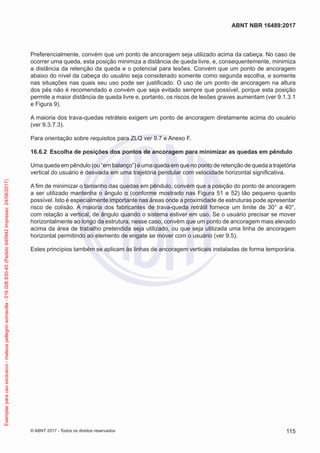 Preferencialmente, convém que um ponto de ancoragem seja utilizado acima da cabeça. No caso de
ocorrer uma queda, esta posição minimiza a distância de queda livre, e, consequentemente, minimiza
a distância da retenção da queda e o potencial para lesões. Convém que um ponto de ancoragem
abaixo do nível da cabeça do usuário seja considerado somente como segunda escolha, e somente
nas situações nas quais seu uso pode ser justificado. O uso de um ponto de ancoragem na altura
dos pés não é recomendado e convém que seja evitado sempre que possível, porque esta posição
permite a maior distância de queda livre e, portanto, os riscos de lesões graves aumentam (ver 9.1.3.1
e Figura 9).
A maioria dos trava-quedas retráteis exigem um ponto de ancoragem diretamente acima do usuário
(ver 9.3.7.3).
Para orientação sobre requisitos para ZLQ ver 9.7 e Anexo F.
16.6.2	 Escolha de posições dos pontos de ancoragem para minimizar as quedas em pêndulo
Uma queda em pêndulo (ou “em balanço”) é uma queda em que no ponto de retenção de queda a trajetória
vertical do usuário é desviada em uma trajetória pendular com velocidade horizontal significativa.
A fim de minimizar o tamanho das quedas em pêndulo, convém que a posição do ponto de ancoragem
a ser utilizado mantenha o ângulo α (conforme mostrado nas Figura 51 e 52) tão pequeno quanto
possível. Isto é especialmente importante nas áreas onde a proximidade de estruturas pode apresentar
risco de colisão. A maioria dos fabricantes de trava-queda retrátil fornece um limite de 30° a 40°,
com relação a vertical, de ângulo quando o sistema estiver em uso. Se o usuário precisar se mover
horizontalmente ao longo da estrutura, nesse caso, convém que um ponto de ancoragem mais elevado
acima da área de trabalho pretendida seja utilizado, ou que seja utilizada uma linha de ancoragem
horizontal permitindo ao elemento de engate se mover com o usuário (ver 9.5).
Estes princípios também se aplicam às linhas de ancoragem verticais instaladas de forma temporária.
115
ABNT NBR 16489:2017
© ABNT 2017 - Todos os direitos reservados
Exemplarparausoexclusivo-mateuspellegrinsomavilla-016.006.830-45(Pedido640942Impresso:24/08/2017)
 