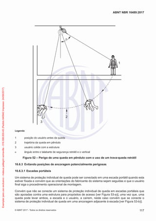 2
1
α
3
Legenda
1	 posição do usuário antes da queda
2	 trajetória da queda em pêndulo
3	 usuário colide com a estrutura
α	 ângulo entre o talabarte de segurança retrátil e o vertical
Figura 52 – Perigo de uma queda em pêndulo com o uso de um trava-queda retrátil
16.6.3	 Evitando posições de ancoragem potencialmente perigosas
16.6.3.1	Escadas portáteis
Um sistema de proteção individual de queda pode ser conectado em uma escada portátil quando esta
estiver fixada e convém que as orientações do fabricante do sistema sejam seguidas e que o usuário
final siga o procedimento operacional de montagem.
Convém que não se conecte um sistema de proteção individual de queda em escadas portáteis que
são apoiadas contra uma estrutura para propósitos de acesso [ver Figura 53-a)], uma vez que, uma
queda pode levar ambos, a escada e o usuário, a caírem, neste caso convém que se conecte o
sistema de proteção individual de queda em uma ancoragem adjacente à escada [ver Figura 53-b)].
117
ABNT NBR 16489:2017
© ABNT 2017 - Todos os direitos reservados
Exemplarparausoexclusivo-mateuspellegrinsomavilla-016.006.830-45(Pedido640942Impresso:24/08/2017)
 