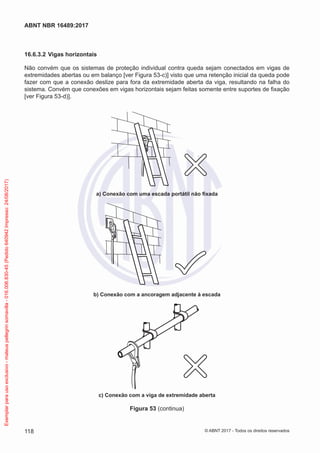 16.6.3.2	Vigas horizontais
Não convém que os sistemas de proteção individual contra queda sejam conectados em vigas de
extremidades abertas ou em balanço [ver Figura 53-c)] visto que uma retenção inicial da queda pode
fazer com que a conexão deslize para fora da extremidade aberta da viga, resultando na falha do
sistema. Convém que conexões em vigas horizontais sejam feitas somente entre suportes de fixação
[ver Figura 53-d)].
a) Conexão com uma escada portátil não fixada
b) Conexão com a ancoragem adjacente à escada
c) Conexão com a viga de extremidade aberta
Figura 53 (continua)
118
ABNT NBR 16489:2017
© ABNT 2017 - Todos os direitos reservados
Exemplarparausoexclusivo-mateuspellegrinsomavilla-016.006.830-45(Pedido640942Impresso:24/08/2017)
 