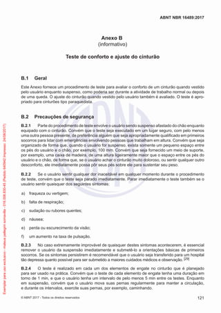 Anexo B
(informativo)
Teste de conforto e ajuste do cinturão
B.1	 Geral
Este Anexo fornece um procedimento de teste para avaliar o conforto de um cinturão quando vestido
pelo usuário enquanto suspenso, como poderia ser durante a atividade de trabalho normal ou depois
de uma queda. O ajuste do cinturão quando vestido pelo usuário também é avaliado. O teste é apro-
priado para cinturões tipo paraquedista.
B.2	 Precauções de segurança
B.2.1	 Parte do procedimento de teste envolve o usuário sendo suspenso afastado do chão enquanto
equipado com o cinturão. Convém que o teste seja executado em um lugar seguro, com pelo menos
uma outra pessoa presente, de preferência alguém que seja apropriadamente qualificado em primeiros
socorros para lidar com emergências envolvendo pessoas que trabalham em altura. Convém que seja
organizado de forma que, quando o usuário for suspenso, exista somente um pequeno espaço entre
os pés do usuário e o chão, por exemplo, 100 mm. Convém que seja fornecido um meio de suporte,
por exemplo, uma caixa de madeira, de uma altura ligeiramente maior que o espaço entre os pés do
usuário e o chão, de forma que, se o usuário achar o cinturão muito doloroso, ou sentir qualquer outro
desconforto, ele imediatamente possa pôr seus pés sobre ele para sustentar seu peso.
B.2.2	 Se o usuário sentir qualquer dor inaceitável em qualquer momento durante o procedimento
de teste, convém que o teste seja parado imediatamente. Parar imediatamente o teste também se o
usuário sentir quaisquer dos seguintes sintomas:
 a)	 fraqueza ou vertigem;
 b)	 falta de respiração;
 c)	 sudação ou rubores quentes;
 d)	 náusea;
 e)	 perda ou escurecimento da visão;
 f)	 um aumento na taxa de pulsação.
B.2.3	 No caso extremamente improvável de quaisquer destes sintomas acontecerem, é essencial
remover o usuário da suspensão imediatamente e submetê-lo a orientações básicas de primeiros
socorros. Se os sintomas persistirem é recomendável que o usuário seja transferido para um hospital
tão depressa quanto possível para ser submetido a maiores cuidados médicos e observação. [29]
B.2.4	 O teste é realizado em cada um dos elementos de engate no cinturão que é planejado
para ser usado na prática. Convém que o teste de cada elemento de engate tenha uma duração em
torno de 1 min, e que o usuário tenha um intervalo de pelo menos 5 min entre os testes. Enquanto
em suspensão, convém que o usuário mova suas pernas regularmente para manter a circulação,
e durante os intervalos, exercite suas pernas, por exemplo, caminhando.
121
ABNT NBR 16489:2017
© ABNT 2017 - Todos os direitos reservados
Exemplarparausoexclusivo-mateuspellegrinsomavilla-016.006.830-45(Pedido640942Impresso:24/08/2017)
 