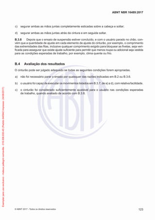  c)	 segurar ambas as mãos juntas completamente esticadas sobre a cabeça e soltar;
 d)	 segurar ambas as mãos juntas atrás da cintura e em seguida soltar.
B.3.8	 Depois que o ensaio de suspensão estiver concluído, e com o usuário parado no chão, con-
vém que a quantidade de ajuste em cada elemento de ajuste do cinturão, por exemplo, o comprimento
das extremidades das fitas, inclusive qualquer comprimento exigido para bloquear as fivelas, seja veri-
ficada para assegurar que existe ajuste suficiente para permitir que menos roupa ou adicional seja vestida
para as condições esperadas de trabalho, por exemplo, clima quente ou frio.
B.4	 Avaliação dos resultados
O cinturão pode ser julgado adequado se todas as seguintes condições forem apropriadas.
 a)	 não foi necessário parar o ensaio por quaisquer das razões indicadas em B.2 ou B.3.6.
 b)	 o usuário foi capaz de executar os movimentos listados em B.3.7, de a) a d), com relativa facilidade.
 c)	 o cinturão foi considerado suficientemente ajustável para o usuário nas condições esperadas
de trabalho, quando avaliado de acordo com B.3.8.
123
ABNT NBR 16489:2017
© ABNT 2017 - Todos os direitos reservados
Exemplarparausoexclusivo-mateuspellegrinsomavilla-016.006.830-45(Pedido640942Impresso:24/08/2017)
 