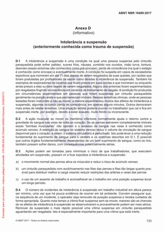 Anexo D
(informativo)
Intolerância a suspensão
(anteriormente conhecida como trauma de suspensão)
D.1	 A intolerância a suspensão é uma condição na qual uma pessoa suspensa pelo cinturão
paraquedista pode sofrer palidez, suores frios, náusea, zumbido nos ouvidos, visão turva, tontura,
desmaio (esses sintomas são conhecidos como pré-síncope), perda de consciência (na qual o estágio
é conhecido como síncope) e eventualmente morte. A condição foi suspeita em casos de escaladores
esportivos que morreram em até 11 dias depois de serem resgatados de suas quedas, por razões que
foram postuladas por profissionais da saúde como devidas à intolerância de suspensão. Também há
exemplos de exploradores de caverna que ficam presos em suas cordas e que morreram ou enquanto
ainda presos a elas ou bem depois de serem resgatados. Alguns dos sintomas foram experimentados
por resgatados fingindo inconsciência em cenários de treinamento de resgate.Acondição foi produzida
em circunstâncias experimentais em pessoas que foram suspensas por cinturão paraquedista
geralmente na posição ereta e que permaneciam imóveis. Nessas tentativas clínicas, onde as pessoas
testadas foram instruídas a não se mover, a maioria experimentou muitos dos efeitos de intolerância a
suspensão, algumas incluindo perda de consciência, em apenas alguns minutos. Outros demoraram
mais antes de relatar sintomas. Uma situação similar poderia ocorrer no trabalhador que cai e fica em
suspensão inerte, por exemplo, devido a estar exausto, muito ferido ou inconsciente.
D.2	 A ação muscular ao mover os membros inferiores normalmente ajuda o retorno contra a
gravidade do sangue nas veias de volta ao coração. Se as pernas estiverem completamente imóveis
essas “bombas musculares” não operam e o excesso de sangue nas veias é conhecido como
acúmulo venoso. A retenção de sangue no sistema venoso reduz o volume de circulação de sangue
disponível para o coração, e assim, o sistema circulatório é perturbado. Isto pode levar a uma redução
fundamental do suprimento de sangue para o cérebro e os sintomas descritos em D.1. É possível
que outros órgãos fundamentalmente dependentes de um bom suprimento de sangue, como os rins,
também possam sofrer danos, com consequências potencialmente sérias.
D.3	 Ações podem ser tomadas para minimizar o risco de que trabalhadores, que executem
atividades em suspensão, possam vir a ficar expostos à intolerância a suspensão:
 a)	 o movimento normal das pernas ativa os músculos e reduz o risco de acúmulo venoso
 b)	 um cinturão paraquedista com acolchoamento nas fitas das pernas e fitas tão largas quanto pos-
sível para distribuir melhor a carga visando reduzir restrições das artérias e veias das pernas
 c)	 o uso de um assento de trabalho é aconselhável se o trabalho em uma posição suspensa durar
um longo período.
D.4	 O número de incidentes de intolerância à suspensão em trabalho industrial em altura parece
ser mínimo, uma vez que há pouca evidência de ocorrer em tal ambiente. Convém assegurar que,
na sequência de um incidente, o operador seja removido da posição suspensa e receba cuidados de
forma apropriada. Quanto mais tempo a vítima ficar suspensa sem se mover, maiores são as chances
de os efeitos de intolerância à suspensão se desenvolverem e provavelmente podem ser mais sérios.
Remover da suspensão o mais rápido possível uma vítima suspensa em cinturão paraquedista
aguardando ser resgatada. Isto é especialmente importante para uma vítima que está inerte.
133
ABNT NBR 16489:2017
© ABNT 2017 - Todos os direitos reservados
Exemplarparausoexclusivo-mateuspellegrinsomavilla-016.006.830-45(Pedido640942Impresso:24/08/2017)
 