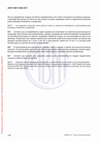 Se um resgatista for incapaz de liberar imediatamente uma vítima consciente da posição suspensa,
a elevação das pernas da vítima por ela mesma ou pelos resgatistas onde for seguramente possível
pode prolongar a tolerância à suspensão.
NOTA	 Um acessório conhecido como pedal de alívio ou estribo de emergência é recomendado para
prolongar a tolerância a suspensão.
D.5	 Convém que os trabalhadores sejam capazes de reconhecer os sintomas da pré-sincope de
suspensão. Eles incluem leve atordoamento, náusea, sensações de rubor/vermelhidão, formigamento
ou dormência dos braços ou pernas, ansiedade, distúrbios visuais, ou uma sensação de que se vai
desmaiar. Suspensão com cabeça erguida sem movimento pode levar à pré-síncope na maioria das
pessoas normais dentro de 1 hora, e em 20 % das pessoas, dentro de 10 min, e a síncope pode
resultar após um período de tempo indeterminado.
D.6	 É recomendável que seja seguida, durante e após o resgate, a diretriz de norma de primeiros
socorros. É recomendado que todas as vítimas que tenham permanecido suspensas imóveis sejam
levadas imediatamente ao hospital para maior observação e cuidados médicos profissionais.
D.7	 Convém que aqueles que preparam planos para procedimento de resgate regularmente
revisem a melhor prática atualizada.
NOTA	 Diretrizes sobre tratamento de intolerância a suspensão são encontradas no item da bibliografia –
Relatório de Pesquisa contratado pelo órgão de saúde e segurança da Inglaterra – HSE (Health and safety
Executive) RR 708, Revisão baseada em prova da atual diretriz sobre medidas de primeiros socorros para
trauma a suspensão 2009.
134
ABNT NBR 16489:2017
© ABNT 2017 - Todos os direitos reservados
Exemplarparausoexclusivo-mateuspellegrinsomavilla-016.006.830-45(Pedido640942Impresso:24/08/2017)
 