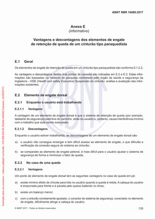 Anexo E
(informativo)
Vantagens e desvantagens dos elementos de engate
de retenção de queda de um cinturão tipo paraquedista
E.1	 Geral
Os elementos de engate de retenção de queda em um cinturão tipo paraquedista são conforme 9.1.2.2.
As vantagens e desvantagens destes dois pontos de conexão são indicadas em E.2 e E.3. Estas infor-
mações são baseadas no relatório de pesquisa contratado pelo órgão de saúde e segurança da
Inglaterra – HSE (Health and safety Executive) Suspensão do cinturão: análise e avaliação das infor-
mações existentes.
E.2	 Elemento de engate dorsal
E.2.1	 Enquanto o usuário está trabalhando
E.2.1.1	 Vantagens
A vantagem de um elemento de engate dorsal é que o sistema de retenção de queda (por exemplo,
talabarte de segurança) está fora do caminho, atrás do usuário e, portanto, causa interferência mínima
com o trabalho que está sendo executado.
E.2.1.2	 Desvantagens
Enquanto o usuário estiver trabalhando, as desvantagens de um elemento de engate dorsal são:
 a)	 o usuário não consegue enxergar e tem difícil acesso ao elemento de engate, o que dificulta a
verificação da conexão segura do sistema ao cinturão;
 b)	 se comparado ao elemento de engate peitoral, é mais difícil para o usuário ajustar o sistema de
segurança de forma a minimizar o fator de queda.
E.2.2	 No caso de uma queda
E.2.2.1	 Vantagens
Um ponto de elemento de engate dorsal tem as seguintes vantagens no caso de queda em pé:
 a)	 existe mínimo efeito de chicote para trás no usuário quando a queda é retida. A cabeça do usuário
é empurrada para frente e é parada pelo queixo batendo no tórax;
 b)	 existe um balanço menor;
 c)	 com o cinturão corretamente ajustado, o conector do sistema de segurança, conectado no elemento
de engate, dificilmente atinge a cabeça do usuário.
135
ABNT NBR 16489:2017
© ABNT 2017 - Todos os direitos reservados
Exemplarparausoexclusivo-mateuspellegrinsomavilla-016.006.830-45(Pedido640942Impresso:24/08/2017)
 