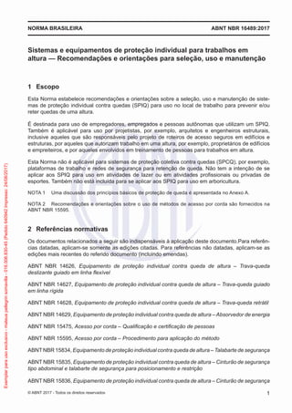 Sistemas e equipamentos de proteção individual para trabalhos em
altura — Recomendações e orientações para seleção, uso e manutenção
1	 Escopo
Esta Norma estabelece recomendações e orientações sobre a seleção, uso e manutenção de siste-
mas de proteção individual contra quedas (SPIQ) para uso no local de trabalho para prevenir e/ou
reter quedas de uma altura.
É destinada para uso de empregadores, empregados e pessoas autônomas que utilizam um SPIQ.
Também é aplicável para uso por projetistas, por exemplo, arquitetos e engenheiros estruturais,
inclusive aqueles que são responsáveis pelo projeto de roteiros de acesso seguros em edifícios e
estruturas, por aqueles que autorizam trabalho em uma altura, por exemplo, proprietários de edifícios
e empreiteiros, e por aqueles envolvidos em treinamento de pessoas para trabalhos em altura.
Esta Norma não é aplicável para sistemas de proteção coletiva contra quedas (SPCQ), por exemplo,
plataformas de trabalho e redes de segurança para retenção de queda. Não tem a intenção de se
aplicar aos SPIQ para uso em atividades de lazer ou em atividades profissionais ou privadas de
esportes. Também não está incluída para se aplicar aos SPIQ para uso em arboricultura.
NOTA 1	 Uma discussão dos princípios básicos de proteção de queda é apresentada no Anexo A.
NOTA 2	 Recomendações e orientações sobre o uso de métodos de acesso por corda são fornecidos na
ABNT NBR 15595.
2	 Referências normativas
Os documentos relacionados a seguir são indispensáveis à aplicação deste documento.Para referên-
cias datadas, aplicam-se somente as edições citadas. Para referências não datadas, aplicam-se as
edições mais recentes do referido documento (incluindo emendas).
ABNT NBR 14626, Equipamento de proteção individual contra queda de altura – Trava-queda
deslizante guiado em linha flexível
ABNT NBR 14627, Equipamento de proteção individual contra queda de altura – Trava-queda guiado
em linha rígida
ABNT NBR 14628, Equipamento de proteção individual contra queda de altura – Trava-queda retrátil
ABNT NBR 14629, Equipamento de proteção individual contra queda de altura – Absorvedor de energia
ABNT NBR 15475, Acesso por corda – Qualificação e certificação de pessoas
ABNT NBR 15595, Acesso por corda – Procedimento para aplicação do método
ABNTNBR 15834, Equipamento de proteção individual contra queda de altura – Talabarte de segurança
ABNT NBR 15835, Equipamento de proteção individual contra queda de altura – Cinturão de segurança
tipo abdominal e talabarte de segurança para posicionamento e restrição
ABNT NBR 15836, Equipamento de proteção individual contra queda de altura – Cinturão de segurança
ABNT NBR 16489:2017NORMA BRASILEIRA
1© ABNT 2017 - Todos os direitos reservados
Exemplarparausoexclusivo-mateuspellegrinsomavilla-016.006.830-45(Pedido640942Impresso:24/08/2017)
 