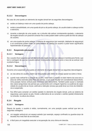 E.2.2.2	 Desvantagens
No caso de uma queda um elemento de engate dorsal tem as seguintes desvantagens:
 a)	 existe um balanço maior em uma queda de ponta cabeça;
 b)	 existe a possibilidade, em uma queda de pé ou de ponta cabeça, do usuário bater a cabeça contra
a estrutura;
 c)	 durante a retenção de uma queda, se o cinturão não estiver corretamente ajustado, o elemento
de engate dorsal e um possível conector fixo a este podem bater contra a parte de trás da cabeça
do usuário;
 d)	 em uma queda de ponta cabeça, o sistema de segurança (por exemplo, talabarte de segurança)
e os conectores podem bater na parte traseira da cabeça do usuário e pode haver significativa
hiperextensão do pescoço.
E.2.3	 Suspensão pós-queda
E.2.3.1	 Vantagens
Se o usuário ficar suspenso por um elemento de engate dorsal, sua cabeça é mantida para frente, que
tem a vantagem de que se o usuário estiver inconsciente dificilmente corre o risco de se sufocar com
a própria língua.
E.2.3.2	 Desvantagens
Durante uma suspensão pós-queda um elemento de engate dorsal tem as seguintes desvantagens:
 a)	 as vias aérea do usuário podem ser bloqueadas pelo efeito da cabeça apoiar-se sobre o tórax;
 b)	 quanto mais vertical for a posição do usuário, maior será a pressão no lado interno da coxa e/ou a
área da virilha exercida pelas fitas das pernas, o que pode resultar em considerável desconforto.
Uma posição menos vertical pode minimizar este desconforto. Também pode causar a restrição
dos vasos sanguíneos nas pernas que, juntamente com o ângulo íngreme e a ausência da capa-
cidade do usuário de se mover, estimula a retenção venosa que pode levar ao início da intolerân-
cia a suspensão;
 c)	 fica difícil para conectar um estribo (pedal) no elemento de engate dorsal, junto ao sistema de
segurança, para apoiar os pés. Existe a alternativa de se conectar o estribo (pedal) diretamente
no cinturão, na altura da cintura.
E.2.4	 Resgate
E.2.4.1	 Vantagens
Depois da queda, o usuário é retido, normalmente, em uma posição quase vertical que tem as
seguintes vantagens:
 a)	 um resgate vertical em um espaço estreito (por exemplo, espaço confinado ou guarda-corpo de
escada) fica mais fácil de se executar;
 b)	 é fácil para um resgatista executar a recuperação de uma vítima em descida.
136
ABNT NBR 16489:2017
© ABNT 2017 - Todos os direitos reservados
Exemplarparausoexclusivo-mateuspellegrinsomavilla-016.006.830-45(Pedido640942Impresso:24/08/2017)
 