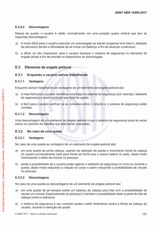 E.2.4.2	 Desvantagens
Depois da queda, o usuário é retido, normalmente, em uma posição quase vertical que tem as
seguintes desvantagens:
 a)	 é muito difícil para o usuário executar um autorresgate se estiver suspenso livre (isto é, afastado
da estrutura) devido a dificuldade de se iniciar um balanço a fim de alcançar a estrutura.
 b)	 é difícil, se não impossível, para o usuário alcançar o sistema de segurança no elemento de
engate dorsal a fim de prender os dispositivos de autorresgate.
E.3	 Elemento de engate peitoral
E.3.1	 Enquanto o usuário estiver trabalhando
E.3.1.1	 Vantagens
Enquanto estiver trabalhando as vantagens de um elemento de engate peitoral são:
 a)	 é mais fácil para o usuário identificar uma folga no sistema de segurança (por exemplo, talabarte
de segurança) e assim controlar seu fator de queda;
 b)	 é fácil para o usuário verificar se as conexões entre o cinturão e o sistema de segurança estão
corretas.
E.3.1.2	 Desvantagens
Uma desvantagem de um elemento de engate peitoral é que o sistema de segurança pode às vezes
entrar no caminho do trabalho que está sendo executado.
E.3.2	 No caso de uma queda
E.3.2.1	 Vantagens
No caso de uma queda as vantagens de um elemento de engate peitoral são:
 a)	 em uma queda de ponta cabeça, quando da retenção da queda o movimento inicial da cabeça
do usuário provavelmente será para frente de forma que o queixo baterá no peito, deste modo
minimizando o efeito de chicote no pescoço;
 b)	 existe a possibilidade de o usuário poder agarrar o talabarte de segurança no início ou durante a
queda, deste modo reduzindo a rotação do corpo e assim reduzindo a probabilidade de chicote
no pescoço.
E.3.2.2	 Desvantagens
No caso de uma queda as desvantagens de um elemento de engate peitoral são:
 a)	 em uma queda de pé sempre existe um balanço da cabeça para trás com a probabilidade de
causar um chicote (hiperextensão do pescoço) e também a possibilidade bater a parte de trás da
cabeça contra a estrutura;
 b)	 o sistema de segurança e seu conector podem colidir fortemente contra a frente da cabeça do
usuário, durante a retenção da queda.
137
ABNT NBR 16489:2017
© ABNT 2017 - Todos os direitos reservados
Exemplarparausoexclusivo-mateuspellegrinsomavilla-016.006.830-45(Pedido640942Impresso:24/08/2017)
 