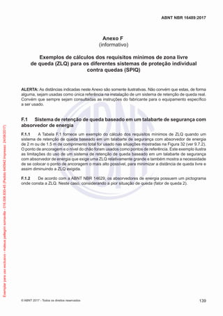 Anexo F
(informativo)
Exemplos de cálculos dos requisitos mínimos de zona livre
de queda (ZLQ) para os diferentes sistemas de proteção individual
contra quedas (SPIQ)
ALERTA: As distâncias indicadas neste Anexo são somente ilustrativas. Não convém que estas, de forma
alguma, sejam usadas como única referência na instalação de um sistema de retenção de queda real.
Convém que sempre sejam consultadas as instruções do fabricante para o equipamento específico
a ser usado.
F.1	 Sistema de retenção de queda baseado em um talabarte de segurança com
absorvedor de energia
F.1.1	 A Tabela F.1 fornece um exemplo do cálculo dos requisitos mínimos de ZLQ quando um
sistema de retenção de queda baseado em um talabarte de segurança com absorvedor de energia
de 2 m ou de 1.5 m de comprimento total for usado nas situações mostradas na Figura 32 (ver 9.7.2).
O ponto de ancoragem e o nível do chão foram usados como pontos de referência. Este exemplo ilustra
as limitações do uso de um sistema de retenção de queda baseado em um talabarte de segurança
com absorvedor de energia que exige uma ZLQ relativamente grande e também mostra a necessidade
de se colocar o ponto de ancoragem o mais alto possível, para minimizar a distância de queda livre e
assim diminuindo a ZLQ exigida.
F.1.2	 De acordo com a ABNT NBR 14629, os absorvedores de energia possuem um pictograma
onde consta a ZLQ. Neste caso, considerando a pior situação de queda (fator de queda 2).
139
ABNT NBR 16489:2017
© ABNT 2017 - Todos os direitos reservados
Exemplarparausoexclusivo-mateuspellegrinsomavilla-016.006.830-45(Pedido640942Impresso:24/08/2017)
 