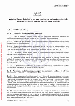 Anexo G
(informativo)
Métodos típicos de trabalho em uma posição parcialmente sustentada
usando um sistema de posicionamento no trabalho
G.1	 Técnica 1 (ver 10.2.1)
G.1.1	 Precauções antes de começar o trabalho
G.1.1.1	 Antes de começar o trabalho, convém que seja verificado o talabarte de segurança para
posicionamento para confirmar se é compatível com a atividade que será exercida.
G.1.1.2	 Convém que seja aprovada a estrutura de suporte ao redor da qual o talabarte de segurança
para posicionamento será passado.
G.1.1.3	 Convém que o usuário esteja familiarizado com as instruções do fabricante para o uso e
ajuste do talabarte de segurança para posicionamento e para a conexão deste ao cinturão, em parti-
cular, com a compatibilidade e correta utilização dos conectores utilizados (ver G.1.2.3).
G.1.1.4	 Convém que o usuário utilize o cinturão de acordo com as instruções do fabricante, conheça
e empregue sua correta forma de ajuste.
G.1.1.5	 Durante a subida, descida e movimentação entre posições do trabalho, convém que o
talabarte de segurança para posicionamento seja levado em tal modo que não se coloque no caminho
do usuário, por exemplo, conectando o talabarte de segurança para posicionamento em apenas um
lado do usuário.
G.1.1.6	 Ao chegar à posição do trabalho, convém que o usuário sempre conecte primeiro o sistema
de retenção de queda antes do sistema de posicionamento.
G.1.2	 Passando o talabarte de segurança para posicionamento em torno da estrutura
de suporte e conectado ao cinturão do usuário
G.1.2.1	 Uma vez que o usuário esteja conectado com o sistema de retenção de queda, convém que
o talabarte de segurança para posicionamento seja passado ao redor da estrutura de sustentação,
conectado ao cinturão e ajustado de acordo com as instruções do fabricante. Convém que seja evitada
a passagem do talabarte de segurança sobre extremidades abruptas ou afiadas sempre que possível.
Convém que o talabarte de segurança para posicionamentos confeccionado em fita de material têxtil
seja posicionado de forma que a fita se assente de forma plana na estrutura e, se necessário, que
seja destorcida para permitir isto. Convém que possíveis fivelas de ajuste fiquem posicionadas para
o lado externo.
G.1.2.2	 Semprequepossível,convémqueotalabartedesegurançaparaposicionamentosejapassado
em torno da estrutura de sustentação de tal modo que não possa deslizar no sentido descendente,
por exemplo, passando por cima de uma transversal ou outra projeção. Quando isto não for possível,
o talabarte de segurança pode ser passado em torno da estrutura de sustentação uma ou mais vezes,
a fim de evitar seu deslizamento para baixo.
145
ABNT NBR 16489:2017
© ABNT 2017 - Todos os direitos reservados
Exemplarparausoexclusivo-mateuspellegrinsomavilla-016.006.830-45(Pedido640942Impresso:24/08/2017)
 