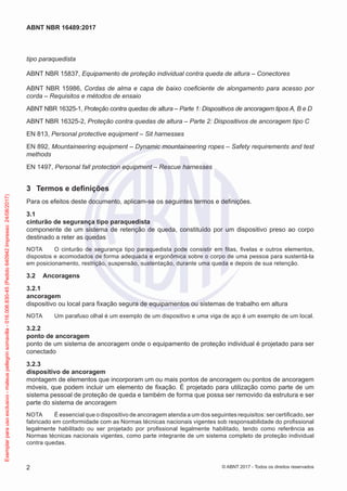 tipo paraquedista
ABNT NBR 15837, Equipamento de proteção individual contra queda de altura – Conectores
ABNT NBR 15986, Cordas de alma e capa de baixo coeficiente de alongamento para acesso por
corda – Requisitos e métodos de ensaio
ABNT NBR 16325-1, Proteção contra quedas de altura – Parte 1: Dispositivos de ancoragem tipos A, B e D
ABNT NBR 16325-2, Proteção contra quedas de altura – Parte 2: Dispositivos de ancoragem tipo C
EN 813, Personal protective equipment – Sit harnesses
EN 892, Mountaineering equipment – Dynamic mountaineering ropes – Safety requirements and test
methods
EN 1497, Personal fall protection equipment – Rescue harnesses
3	 Termos e definições
Para os efeitos deste documento, aplicam-se os seguintes termos e definições.
3.1	
cinturão de segurança tipo paraquedista
componente de um sistema de retenção de queda, constituído por um dispositivo preso ao corpo
destinado a reter as quedas
NOTA	 O cinturão de segurança tipo paraquedista pode consistir em fitas, fivelas e outros elementos,
dispostos e acomodados de forma adequada e ergonômica sobre o corpo de uma pessoa para sustentá-la
em posicionamento, restrição, suspensão, sustentação, durante uma queda e depois de sua retenção.
3.2	 Ancoragens
3.2.1	
ancoragem
dispositivo ou local para fixação segura de equipamentos ou sistemas de trabalho em altura
NOTA	 Um parafuso olhal é um exemplo de um dispositivo e uma viga de aço é um exemplo de um local.
3.2.2	
ponto de ancoragem
ponto de um sistema de ancoragem onde o equipamento de proteção individual é projetado para ser
conectado
3.2.3	
dispositivo de ancoragem
montagem de elementos que incorporam um ou mais pontos de ancoragem ou pontos de ancoragem
móveis, que podem incluir um elemento de fixação. É projetado para utilização como parte de um
sistema pessoal de proteção de queda e também de forma que possa ser removido da estrutura e ser
parte do sistema de ancoragem
NOTA	 É essencial que o dispositivo de ancoragem atenda a um dos seguintes requisitos: ser certificado, ser
fabricado em conformidade com as Normas técnicas nacionais vigentes sob responsabilidade do profissional
legalmente habilitado ou ser projetado por profissional legalmente habilitado, tendo como referência as
Normas técnicas nacionais vigentes, como parte integrante de um sistema completo de proteção individual
contra quedas.
2
ABNT NBR 16489:2017
© ABNT 2017 - Todos os direitos reservados
Exemplarparausoexclusivo-mateuspellegrinsomavilla-016.006.830-45(Pedido640942Impresso:24/08/2017)
 
