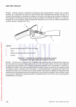 G.1.2.3	 Quando conectar o talabarte de segurança para posicionamento, convém que o usuário
confirme se o mecanismo do fecho de cada conector está completamente fechado, travado, se o
conector está alinhado no elemento de engate do cinturão e não está sendo forçado em alavanca.
Um exemplo do alinhamento correto para um tipo de conector é mostrado na Figura G.1. A não con-
firmação de se os conectores estão corretamente alinhados cria um risco de soltura inadvertida do
conector durante o trabalho (ver 12.5).
1
2
3
4
Legenda
1	 elemento de engate lateral da cintura do cinturão
2	 fecho
3	 talabarte de segurança para posicionamento
4	conector
Figura G.1 – Exemplo de alinhamento correto do conector
no elemento de engate lateral da cintura do cinturão
G.1.2.4	 Convém que o ponto em que o talabarte de segurança para posicionamento passa em
torno da estrutura de suporte fique posicionado acima da cintura do usuário. Convém que o talabarte
de segurança seja ajustado para o menor comprimento possível sem comprometer o conforto ou
facilidade do trabalho. Isto é para assegurar que se o usuário perder seu apoio do pé, qualquer queda
em balanço contra a estrutura será minimizada, e consequentemente o potencial para lesão será
reduzido (ver Figura G.2). Convém que se tenha cuidado para ajustar o talabarte de segurança para
posicionamento se assegurando que isto seja feito em uma maneira controlada. Caso contrário, existe
um risco que o talabarte de segurança deslize completamente até um final de curso, isto pode gerar
instabilidade e uma queda.
146
ABNT NBR 16489:2017
© ABNT 2017 - Todos os direitos reservados
Exemplarparausoexclusivo-mateuspellegrinsomavilla-016.006.830-45(Pedido640942Impresso:24/08/2017)
 