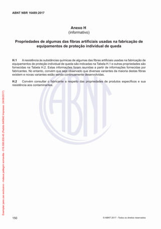 Anexo H
(informativo)
Propriedades de algumas das fibras artificiais usadas na fabricação de
equipamentos de proteção individual de queda
H.1	 A resistência às substâncias químicas de algumas das fibras artificiais usadas na fabricação de
equipamentos de proteção individual de queda são indicadas na Tabela H.1 e outras propriedades são
fornecidas na Tabela H.2. Estas informações foram reunidas a partir de informações fornecidas por
fabricantes. No entanto, convém que seja observado que diversas variantes da maioria destas fibras
existem e novas variantes estão sendo continuamente desenvolvidas.
H.2	 Convém consultar o fabricante a respeito das propriedades de produtos específicos e sua
resistência aos contaminantes.
150
ABNT NBR 16489:2017
© ABNT 2017 - Todos os direitos reservados
Exemplarparausoexclusivo-mateuspellegrinsomavilla-016.006.830-45(Pedido640942Impresso:24/08/2017)
 