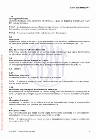 3.2.4	
ancoragem estrutural
elementos fixados de forma permanente na estrutura, nos quais um dispositivo de ancoragem ou um
EPI pode ser conectado
NOTA 1	 Um dispositivo de ancoragem fixo de forma permanente à estrutura, por exemplo, soldado, concre-
tado ou colado com resina, torna-se uma ancoragem estrutural.
NOTA 2	 A ancoragem estrutural não faz parte do dispositivo de ancoragem.
3.3	
conectores
dispositivo de ligação entre componentes, que se abre e que permite ao usuário montar um sistema
de proteção de queda e unir-se direta ou indiretamente a um ponto de ancoragem (ver 12.5)
3.4	
linha de ancoragem vertical ou horizontal
linha flexível ou rígida, conectada em um ou mais pontos de ancoragem, que é parte de um sistema
de retenção de quedas, um meio de retenção de queda ou suporte
3.5	
dispositivo utilizado nas linhas de ancoragem
dispositivo que acompanha o usuário ao longo de um linha de ancoragem. Por exemplo, ponto móvel
de ancoragem para linhas horizontais, trava-queda guiado para linhas verticais (ver 12.10)
3.6	 talabarte
3.6.1	
talabarte de segurança
componente ou elemento de conexão de um sistema antiquedas
NOTA	 O talabarte de segurança pode ser constituído de uma corda de fibras sintéticas, um cabo metálico,
uma fita ou uma corrente.
3.6.2	
talabarte de segurança para posicionamento e restrição
equipamento que serve para conectar um cinturão de segurança tipo abdominal ou cinturão paraque-
dista a um ponto de ancoragem ou para circundar uma estrutura, de maneira a constituir um suporte
3.7	
absorvedor de energia
componente ou elemento de um sistema antiquedas desenhado para dissipar a energia cinética
desenvolvida durante uma queda de uma determinada altura
3.8	
trava-queda retrátil
dispositivo antiquedas que dispõe de uma função de travamento automático e de um mecanismo
automático de retrocesso que mantém a linha retrátil em tensão
NOTA	 O próprio dispositivo pode integrar um meio de dissipação de energia ou incorporar um absorvedor
de energia na linha retrátil.
3
ABNT NBR 16489:2017
© ABNT 2017 - Todos os direitos reservados
Exemplarparausoexclusivo-mateuspellegrinsomavilla-016.006.830-45(Pedido640942Impresso:24/08/2017)
 