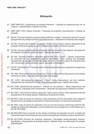 Bibliografia
[1] 	 ABNT NBR 8221, Equipamento de proteção individual – Capacete de segurança para uso na
indústria – Especificação e métodos de ensaio
[2] 	 ABNT NBR 14787, Espaço confinado – Prevenção de acidentes, procedimentos e medidas de
proteção.
[3] 	 EN 341, Personal protective equipment against falls from a height – Descender devices for rescue
(Equipamento de proteção individual de queda de altura – Dispositivos de descida para resgate).
[4] 	 EN 363, Personal fall protection equipment. Personal fall protection systems (Equipamento de
proteção individual de queda de altura. Sistemas de proteção individual de queda).
[5] 	 EN 364, Personal protective equipment against falls from a height – Test methods. (Equipamento
de proteção individual de queda de altura – Métodos de ensaio).
[6] 	 EN 365, Personal protective equipment against falls from a height – General requirements
for instructions for use, maintenance, periodic examination, repair, marking and packaging.
(Equipamento de proteção individual de queda de altura – Requisitos gerais de instruções para
uso, manutenção, exame periódico, reparo, marcação e embalagem).
[7] 	 EN 397, Specification for industrial safety helmets (Especificação para capacetes de segurança
industriais).
[8] 	 EN 1496, Personal fall protection equipment – Rescue lifting devices (Equipamento de proteção
individual de queda – Dispositivos de içamento para resgate).
[9] 	 EN 12278, Mountaineering equipment. Pulleys. Safety requirements and test methods.
(Equipamento de montanhismo. Polias. Requisitos de segurança e métodos de ensaio).
[10] 	EN 12492, Mountaineering equipment – Helmets for mountaineers – Safety requirements and
test methods. (Capacetes para montanhistas – Requisitos de segurança e métodos de ensaio).
[11] 	EN 12841, Personal fall protection equipment. Rope access systems. Rope adjustment devices
(Equipamento de proteção pessoal. Dispositivos de ajuste de cordas)
[12] 	BS 5975, Code of practice for temporary works procedures and the permissible stress design of
falsework.(Guia de trabalhos temporários e esforços permitidos em estruturas temporárias).
[13] 	BS 7883, Code of practice for application and use of anchor devices conforming to BS EN 795.
(Código de prática para aplicação e uso dos dispositivos de ancoragem em conformidade com a
BS EN 795 [1996]).
[14] 	BS 8454:2006 Code of practice for the delivery of training and education for work at height and
rescue (Guia para a transmissão de treinamento e educação para trabalho em altura e salvamento).
[15] 	BS 8513:2009 Personal fall protection equipment. Twin-legged energy-absorbing lanyards.
Specification. (Equipamento de proteção pessoal. Talabarte duplo com absorvedor de energia.
Especificação).
156
ABNT NBR 16489:2017
© ABNT 2017 - Todos os direitos reservados
Exemplarparausoexclusivo-mateuspellegrinsomavilla-016.006.830-45(Pedido640942Impresso:24/08/2017)
 