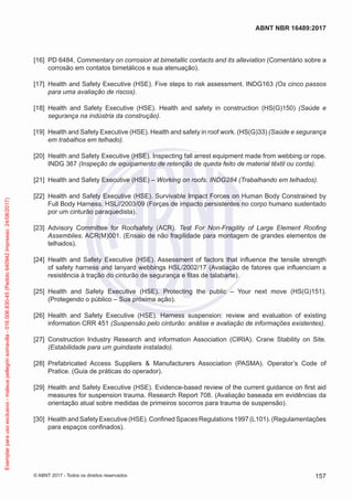 [16] 	PD 6484, Commentary on corrosion at bimetallic contacts and its alleviation (Comentário sobre a
corrosão em contatos bimetálicos e sua atenuação).
[17] 	Health and Safety Executive (HSE). Five steps to risk assessment. INDG163 (Os cinco passos
para uma avaliação de riscos).
[18] 	Health and Safety Executive (HSE). Health and safety in construction (HS(G)150) (Saúde e
segurança na indústria da construção).
[19] 	Health and Safety Executive (HSE). Health and safety in roof work. (HS(G)33) (Saúde e segurança
em trabalhos em telhado).
[20] 	Health and Safety Executive (HSE). Inspecting fall arrest equipment made from webbing or rope.
INDG 367 (Inspeção de equipamento de retenção de queda feito de material têxtil ou corda).
[21] 	Health and Safety Executive (HSE) – Working on roofs. INDG284 (Trabalhando em telhados).
[22] 	Health and Safety Executive (HSE). Survivable Impact Forces on Human Body Constrained by
Full Body Harness. HSL//2003/09 (Forças de impacto persistentes no corpo humano sustentado
por um cinturão paraquedista).
[23] 	Advisory Committee for Roofsafety (ACR). Test For Non-Fragility of Large Element Roofing
Assemblies. ACR(M)001. (Ensaio de não fragilidade para montagem de grandes elementos de
telhados).
[24] 	Health and Safety Executive (HSE). Assessment of factors that influence the tensile strength
of safety harness and lanyard webbings HSL/2002/17 (Avaliação de fatores que influenciam a
resistência à tração do cinturão de segurança e fitas de talabarte).
[25] 	Health and Safety Executive (HSE). Protecting the public – Your next move (HS(G)151).
(Protegendo o público – Sua próxima ação).
[26] 	Health and Safety Executive (HSE). Harness suspension: review and evaluation of existing
information CRR 451 (Suspensão pelo cinturão: análise e avaliação de informações existentes).
[27] 	Construction Industry Research and information Association (CIRIA). Crane Stability on Site.
(Estabilidade para um guindaste instalado).
[28] 	Prefabricated Access Suppliers & Manufacturers Association (PASMA). Operator’s Code of
Pratice. (Guia de práticas do operador).
[29] 	Health and Safety Executive (HSE). Evidence-based review of the current guidance on first aid
measures for suspension trauma. Research Report 708. (Avaliação baseada em evidências da
orientação atual sobre medidas de primeiros socorros para trauma de suspensão).
[30] 	Health and Safety Executive (HSE). Confined Spaces Regulations 1997 (L101). (Regulamentações
para espaços confinados).
157
ABNT NBR 16489:2017
© ABNT 2017 - Todos os direitos reservados
Exemplarparausoexclusivo-mateuspellegrinsomavilla-016.006.830-45(Pedido640942Impresso:24/08/2017)
 