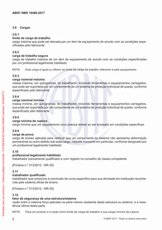 3.9	 Cargas
3.9.1	
limite de carga de trabalho
carga máxima que pode ser elevada por um item de equipamento de acordo com as condições espe-
cificadas pelo fabricante
3.9.2	
carga de trabalho segura
carga de trabalho máxima de um item de equipamento de acordo com as condições especificadas
por um profissional legalmente habilitado
NOTA	 Esta carga é igual ou inferior ao limite de carga de trabalho referente a este equipamento.
3.9.3	
carga nominal máxima
massa máxima, em quilogramas, do trabalhador, incluindo ferramentas e equipamentos carregados,
que pode ser suportada por um componente de um sistema de proteção individual de queda, conforme
especificado pelo fabricante
3.9.4	
carga nominal mínima
massa mínima, em quilogramas, do trabalhador, incluindo ferramentas e equipamentos carregados,
que pode ser suportada por um componente de um sistema de proteção individual de queda, conforme
especificado pelo fabricante
3.9.5	
carga mínima de ruptura
carga mínima que um equipamento novo precisa resistir ao ser ensaiado em condições específicas
3.9.6	
carga de prova
carga de ensaio aplicada para verificar que um componente do sistema não apresenta deformação
permanente ou outro defeito sob essa carga, naquele momento em particular, conforme designado por
um profissional legalmente habilitado
3.10	
profissional legalmente habilitado
trabalhador previamente qualificado e com registro no conselho de classe competente
[Portaria n.º 313/2012 - NR-35]
3.11	
trabalhador qualificado
trabalhador que comprove a conclusão de curso específico para sua atividade em instituição reconhe-
cida pelo sistema oficial de ensino
[Portaria n.º 313/2012 - NR-35]
3.12	
fator de segurança de uma estrutura/sistema
razão entre a máxima força aplicada na parte menos resistente desta estrutura ou sistema, e a resis-
tência última desta parte
NOTA	 Para um produto é a razão entre limite de carga de trabalho e sua carga mínima de ruptura.
4
ABNT NBR 16489:2017
© ABNT 2017 - Todos os direitos reservados
Exemplarparausoexclusivo-mateuspellegrinsomavilla-016.006.830-45(Pedido640942Impresso:24/08/2017)
 