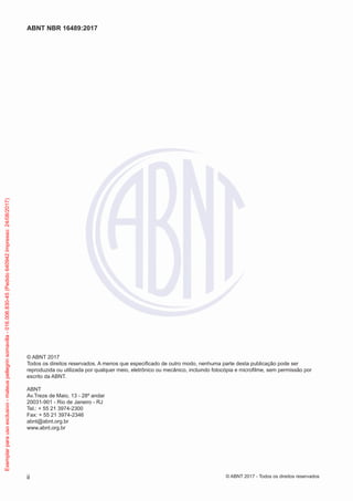 © ABNT 2017
Todos os direitos reservados. A menos que especificado de outro modo, nenhuma parte desta publicação pode ser
reproduzida ou utilizada por qualquer meio, eletrônico ou mecânico, incluindo fotocópia e microfilme, sem permissão por
escrito da ABNT.
ABNT
Av.Treze de Maio, 13 - 28º andar
20031-901 - Rio de Janeiro - RJ
Tel.: + 55 21 3974-2300
Fax: + 55 21 3974-2346
abnt@abnt.org.br
www.abnt.org.br
ii
ABNT NBR 16489:2017
© ABNT 2017 - Todos os direitos reservados
Exemplarparausoexclusivo-mateuspellegrinsomavilla-016.006.830-45(Pedido640942Impresso:24/08/2017)
 