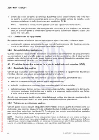  c)	 sistema de acesso por corda, que emprega duas linhas fixadas separadamente, uma como meio
de suporte e a outra como segurança, para acesso e/ou egresso ao local de trabalho, sendo
ambas conectadas ao cinturão de segurança do usuário (ver 7.2.4);
NOTA	 O sistema de acesso por corda pode ser usado para o posicionamento no trabalho.
 d)	 sistema de retenção de queda, que atua para reter uma queda, e que é utilizado em situações
onde, se o usuário perder o contato físico controlado com a superfície de trabalho, existirá uma
queda livre (ver 7.2.5).
5.2.4	 Limites de uso do equipamento
Recomenda-se que os limites de uso dos equipamentos sejam observados conforme a seguir:
—— equipamento projetado exclusivamente para restrição/posicionamento não funcionará correta-
mente ao ser utilizado como equipamento de proteção de queda.
5.2.5	 Compatibilidade do equipamento
Quando selecionar o equipamento, é essencial assegurar que os componentes de qualquer sistema
são compatíveis e que a função segura de qualquer um dos componentes não é adversamente
afetada, e não interfere com a função segura de outro, ou do sistema. Quando isto não estiver claro,
convém verificar com o fornecedor ou com o fabricante.
5.3	 Princípios de uso dos sistemas de proteção individual contra quedas (SPIQ)
5.3.1	 Capacitação dos usuários
Convém que os usuários sejam capacitados no uso de seus sistemas e equipamentos de proteção
individual e tenham uma atitude apropriada para trabalhar em altura.
Convém que os usuários tenham treinamento e capacitação específicos, para habilitá-los a:
 a)	 executar os deveres atribuídos ao nível de sua responsabilidade;
 b)	 entender completamente quaisquer riscos potenciais relacionados ao trabalho;
 c)	 detectar quaisquer defeitos técnicos nos equipamentos e/ou falhas no procedimento de trabalho,
reconhecer quaisquer implicações para a saúde e a segurança destes defeitos e/ou falhas,
e poder tomar a ação para lidar com estes.
Convém que os usuários também sejam capacitados para verificar seu sistema e equipamento de
proteção individual para trabalho em altura quanto aos defeitos antes de qualquer uso.
5.3.2	 Treinamento e avaliação de usuários
Convém que os usuários estejam adequadamente treinados e avaliados quanto à competência no uso
da técnica e seu sistema e equipamento de proteção individual de trabalho em altura para as aplica-
ções específicas pretendidas (ver Seção 15). Convém que eles também sejam treinados e avaliados
para inspeção de pré-uso de seu equipamento (ver 5.3.5).
NOTA	 Durante o estudo desta Norma estava sendo iniciado o estudo de um novo projeto com base na
BS 8454, este projeto busca trazer recomendações e orientações para provedores de treinamento de forma
a garantir que o treinamento para trabalho em altura seja fornecido com um alto nível de qualidade, de forma
segura, em ambiente controlado por uma equipe com experiência e conhecimento.
6
ABNT NBR 16489:2017
© ABNT 2017 - Todos os direitos reservados
Exemplarparausoexclusivo-mateuspellegrinsomavilla-016.006.830-45(Pedido640942Impresso:24/08/2017)
 
