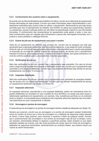 5.3.3	 Conhecimento dos usuários sobre o equipamento
De acordo com as Normas Brasileiras para trabalhos em altura, convém que o fabricante do equipamento
forneça informações de cada produto. Convém que estas informações sejam disponibilizadas e com-
pletamente entendidas pelo usuário antes de utilizar o equipamento. Recemenda-se que haja tempo
permitido para isso no planejamento do trabalho. Isto também se aplica aos equipamentos repostos
ou substituídos, porque mudanças podem ter sido feitas na especificação original ou nas informações
fornecidas. O conhecimento das características do equipamento pode ajudar a evitar o mau uso.
Este conhecimento pode ser realçado pelo treinamento e estudo das informações fornecidas com o
produto e outros panfletos e catálogos técnicos.
5.3.4	 Exame de pré-uso do equipamento novo para o usuário
Antes de um equipamento ser utilizado pela primeira vez, convém que se assegure que este seja
apropriado para a aplicação pretendida, que funciona corretamente, e que esteja em boas condições.
Antes de usar um cinturão de segurança pela primeira vez, é recomendável que o usuário seja ajudado
na execução de um teste de conforto e ajuste em um lugar seguro, de acordo com o procedimento
indicado no Anexo B, para assegurar que o cinturão é de tamanho correto, tem ajuste suficiente e um
nível de conforto aceitável para o uso pretendido, inclusive suspensão.
5.3.5	 Verificações de pré-uso
Além das verificações de pré-uso, convém que o equipamento seja submetido .Em caso de dúvida
sobre a segurança do equipamento durante a verificação de pré-uso, convém que o equipamento seja
submetido a uma inspeção detalhada. Convém que o equipamento danificado seja retirado do serviço
imediatamente (ver Seção 13 e Anexo C).
5.3.6	 Inspeções detalhadas
Além das verificações de pré-uso, convém que o equipamento seja submetido às inspeções detalha-
das de acordo com um regime predeterminado. Convém que seja retirado imediatamente de serviço
um equipamento danificado (ver Seção 13 e Anexo C).
5.3.7	 Inspeções adicionais
As inspeções adicionais, equivalentes a uma inspeção detalhada, podem ser necessárias entre ins-
peções detalhadas em situações em que a análise de risco identificou um perigo que pode causar a
deterioração significativa do equipamento, por exemplo, tinta, substâncias químicas ou um ambiente
ácido ou alcalino. A necessidade para a frequência das inspeções adicionais depende das circunstân-
cias específicas em que o equipamento é utilizado.
5.3.8	 Ancoragens e pontos de ancoragem
É essencial que as ancoragens e os pontos de ancoragem tenham resistência adequada (ver Seção 16).
Sempre que possível, convém que as ancoragens e os pontos de ancoragem estejam diretamente
acima do usuário de forma que a linha de ancoragem ou o talabarte de segurança esteja esticado
ou tenha a menor folga possível, para minimizar o tamanho e efeito de qualquer queda. Convém
que o posicionamento das ancoragens e dos pontos de ancoragem seja tal que os perigos, como,
por exemplo, extremidades afiadas ou ásperas e superfícies quentes, sejam evitados ou que sejam
adotadas medidas de controle, pois são muito prováveis de causar dano em linhas de ancoragem e
talabartes de segurança tensionados, particularmente em produtos têxteis, que poderia causar sua
ruptura ao serem tensionados.
7
ABNT NBR 16489:2017
© ABNT 2017 - Todos os direitos reservados
Exemplarparausoexclusivo-mateuspellegrinsomavilla-016.006.830-45(Pedido640942Impresso:24/08/2017)
 