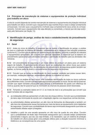 5.4	 Princípios de manutenção de sistemas e equipamentos de proteção individual
para trabalho em altura
A vida do usuário depende da correta manutenção de sistemas e equipamentos de proteção individual
para trabalho em altura. Convém que o equipamento seja mantido limpo e seco e esteja corretamente
armazenado. Convém que o equipamento molhado seja completamente seco antes do armaze-
namento. Convém que o equipamento não seja alterado ou consertado, a menos que isto seja autori-
zado pelo fabricante (ver Seção 13).
6	 Identificação do perigo, análise de risco e estabelecimento do procedimento
de segurança
6.1	 Geral
6.1.1	 Antes do início do trabalho, é essencial que se realize a identificação do perigo, a análise
de risco e a definição do método de trabalho, considerando-se a hierarquia das soluções protetoras
conforme 6.2. Convém que se planeje um sistema seguro de trabalho, incluindo a seleção de métodos
e equipamentos apropriados, em conjunto com pessoal capacitado. É essencial que se elabore um
procedimento operacional para atividades rotineiras e permissão de trabalho para as atividades não
rotineiras.
6.1.2	 Um procedimento de segurança é um modo efetivo de produzir um plano para um sistema
seguro de trabalho. É particularmente útil para reunir as avaliações dos vários riscos que podem
surgir em um trabalho específico. As declarações do procedimento de segurança podem também ser
ligadas, ou formar parte da diretriz e procedimentos de segurança da empresa.
6.1.3	 Convém que se inclua na identificação do risco qualquer condição que possa causar dano,
por exemplo, instalações elétricas, extremidades afiadas ou trabalhos em altura.
6.1.4	 Convém na análise de risco incluir uma cuidadosa identificação de todos os riscos conforme
seus diferentes níveis. Convém que esta ação seja tomada para evitar os riscos. Se isto não for possível,
convém que sejam tomadas precauções para eliminar a probabilidade de queda com diferença de
nível ou quando não for possível que se minimizem as chances de pessoas serem lesionadas.
6.1.5	 Tomando os exemplos dados em 6.1.3, os níveis de risco e as precauções que convém que
sejam tomadas são as seguintes:
 a)	 as instalações elétricas apresentam um alto risco de choque elétrico. Convém que a probabilidade
de dano seja minimizada de acordo com a legislação vigente e as respectivas normas técnicas;
 b)	 as extremidades afiadas apresentam um alto risco de ferimentos de dilaceração e também um
alto risco de indiretamente causar ferimentos por meio de danos ao equipamento como talabartes
de segurança. Convém que a probabilidade de danos seja minimizada assegurando que todas as
extremidades afiadas sejam protegidas;
 c)	 trabalhar a partir de uma escada apresenta um alto risco de queda de uma altura. Convém
que a probabilidade de lesão seja minimizada assegurando que a escada esteja corretamente
posicionada e segura, que seu uso seja limitado, e se necessário, que um sistema de proteção
de trabalho em altura possa gerar uma proteção efetiva para a situação buscando minimizar a
distância e as consequências de uma queda.
8
ABNT NBR 16489:2017
© ABNT 2017 - Todos os direitos reservados
Exemplarparausoexclusivo-mateuspellegrinsomavilla-016.006.830-45(Pedido640942Impresso:24/08/2017)
 