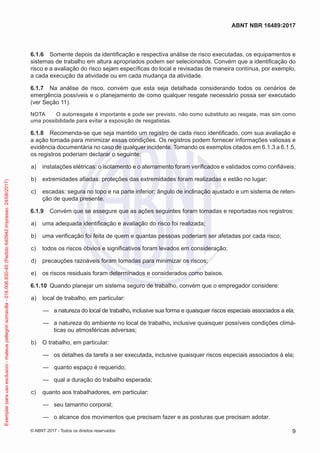 6.1.6	 Somente depois da identificação e respectiva análise de risco executadas, os equipamentos e
sistemas de trabalho em altura apropriados podem ser selecionados. Convém que a identificação do
risco e a avaliação do risco sejam específicas do local e revisadas de maneira contínua, por exemplo,
a cada execução da atividade ou em cada mudança da atividade.
6.1.7	 Na análise de risco, convém que esta seja detalhada considerando todos os cenários de
emergência possíveis e o planejamento de como qualquer resgate necessário possa ser executado
(ver Seção 11).
NOTA	 O autorresgate é importante e pode ser previsto, não como substituto ao resgate, mas sim como
uma possibilidade para evitar a exposição de resgatistas.
6.1.8	 Recomenda-se que seja mantido um registro de cada risco identificado, com sua avaliação e
a ação tomada para minimizar essas condições. Os registros podem fornecer informações valiosas e
evidência documentária no caso de qualquer incidente. Tomando os exemplos citados em 6.1.3 a 6.1.5,
os registros poderiam declarar o seguinte:
 a)	 instalações elétricas: o isolamento e o aterramento foram verificados e validados como confiáveis;
 b)	 extremidades afiadas: proteções das extremidades foram realizadas e estão no lugar;
 c)	 escadas: segura no topo e na parte inferior; ângulo de inclinação ajustado e um sistema de reten-
ção de queda presente.
6.1.9	 Convém que se assegure que as ações seguintes foram tomadas e reportadas nos registros:
 a)	 uma adequada identificação e avaliação do risco foi realizada;
 b)	 uma verificação foi feita de quem e quantas pessoas poderiam ser afetadas por cada risco;
 c)	 todos os riscos óbvios e significativos foram levados em consideração;
 d)	 precauções razoáveis foram tomadas para minimizar os riscos;
 e)	 os riscos residuais foram determinados e considerados como baixos.
6.1.10	 Quando planejar um sistema seguro de trabalho, convém que o empregador considere:
 a)	 local de trabalho, em particular:
—— a natureza do local de trabalho, inclusive sua forma e quaisquer riscos especiais associados a ela;
—— a natureza do ambiente no local de trabalho, inclusive quaisquer possíveis condições climá-
ticas ou atmosféricas adversas;
 b)	 O trabalho, em particular:
—— os detalhes da tarefa a ser executada, inclusive quaisquer riscos especiais associados à ela;
—— quanto espaço é requerido;
—— qual a duração do trabalho esperada;
 c)	 quanto aos trabalhadores, em particular:
—— seu tamanho corporal;
—— o alcance dos movimentos que precisam fazer e as posturas que precisam adotar.
9
ABNT NBR 16489:2017
© ABNT 2017 - Todos os direitos reservados
Exemplarparausoexclusivo-mateuspellegrinsomavilla-016.006.830-45(Pedido640942Impresso:24/08/2017)
 