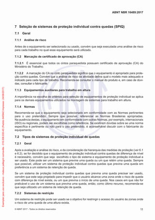 7	 Seleção de sistemas de proteção individual contra quedas (SPIQ)
7.1	 Geral
7.1.1	 Análise de risco
Antes de o equipamento ser selecionado ou usado, convém que seja executada uma análise de risco
para cada trabalho no qual esse equipamento será utilizado.
7.1.2	 Marcação de certificado de aprovação (CA)
7.1.2.1	 É essencial que todos os cintos paraquedista possuam certificado de aprovação (CA) do
Ministério do Trabalho.
7.1.2.2	 A marcação do CA no cinto paraquedista significa que o equipamento é apropriado para prote-
ção contra quedas. Convém que a análise de risco da atividade defina qual o modelo mais adequado e
indicado para cada tipo de trabalho. Recomenda-se consultar o manual do produto e, em caso de dúvi-
das, consultar o fabricante.
7.1.3	 Equipamentos auxiliares para trabalho em altura
A importância na escolha de critérios para seleção de equipamentos de proteção individual se aplica
para os demais equipamentos utilizados na montagem de sistemas para trabalho em altura.
7.1.4	 Normas
Recomenda-se que o equipamento seja selecionado em conformidade com as Normas pertinentes
para o uso pretendido. Sempre que possível, referenciar as Normas Brasileiras apropriadas.
Na ausência destas, o equipamento em conformidade com outras Normas, por exemplo, internacionais
(ISO) ou regionais, podem ser escolhidas como referência. Se existirem dúvidas sobre se uma norma
específica é pertinente ou não para o uso pretendido, é aconselhável discutir com o fabricante do
equipamento.
7.2	 Tipos de sistemas de proteção individual de quedas
7.2.1	 Geral
Após a avaliação e análise do risco, e da consideração da hierarquia das medidas de proteção (ver 6.1
e 6.2), se for decidido que o equipamento de proteção individual contra quedas de diferença de nível
é necessário, convém que seja escolhido o tipo de sistema e equipamento de proteção individual a
ser usado. Este pode ser um sistema que previne uma queda ou um que retém uma queda. Sempre
que possível, utilizar um sistema de proteção individual contra quedas que previna uma queda em
preferência a um sistema de retenção de queda.
Se um sistema de proteção individual contra quedas que previna uma queda precisar ser usado,
convém que este seja projetado para impedir que o usuário alcance uma zona onde o risco de queda
com diferença de nível exista, ou um que previna o início de uma queda. Nos casos em que não for
praticável o uso de um sistema que previna uma queda, então, como último recurso, recomenda-se
que seja utilizado um sistema de retenção de queda.
7.2.2	 Sistemas de restrição
Um sistema de restrição pode ser usado se o objetivo for restringir o acesso do usuário às zonas onde
o risco de uma queda de uma altura exista.
11
ABNT NBR 16489:2017
© ABNT 2017 - Todos os direitos reservados
Exemplarparausoexclusivo-mateuspellegrinsomavilla-016.006.830-45(Pedido640942Impresso:24/08/2017)
 