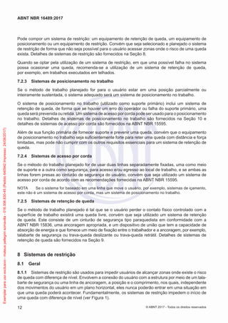 Pode compor um sistema de restrição: um equipamento de retenção de queda, um equipamento de
posicionamento ou um equipamento de restrição. Convém que seja selecionado e planejado o sistema
de restrição de forma que não seja possível para o usuário acessar zonas onde o risco de uma queda
exista. Detalhes de sistemas de restrição são fornecidos na Seção 8.
Quando se optar pela utilização de um sistema de restrição, em que uma possível falha no sistema
possa ocasionar uma queda, recomenda-se a utilização de um sistema de retenção de queda,
por exemplo, em trabalhos executados em telhados.
7.2.3	 Sistemas de posicionamento no trabalho
Se o método de trabalho planejado for para o usuário estar em uma posição parcialmente ou
inteiramente sustentada, o sistema adequado será um sistema de posicionamento no trabalho.
O sistema de posicionamento no trabalho (utilizado como suporte primário) inclui um sistema de
retenção de queda, de forma que se houver um erro do operador ou falha do suporte primário, uma
queda será prevenida ou retida. Um sistema de acesso por corda pode ser usado para o posicionamento
no trabalho. Detalhes de sistemas de posicionamento no trabalho são fornecidos na Seção 10 e
detalhes de sistemas de acesso por corda são fornecidos na ABNT NBR 15595.
Além de sua função primária de fornecer suporte e prevenir uma queda, convém que o equipamento
de posicionamento no trabalho seja suficientemente forte para reter uma queda com distância e força
limitadas, mas pode não cumprir com os outros requisitos essenciais para um sistema de retenção de
queda.
7.2.4	 Sistemas de acesso por corda
Se o método do trabalho planejado for de usar duas linhas separadamente fixadas, uma como meio
de suporte e a outra como segurança, para acesso e/ou egresso ao local de trabalho, e se ambas as
linhas forem presas ao cinturão de segurança do usuário, convém que seja utilizado um sistema de
acesso por corda de acordo com as recomendações fornecidas na ABNT NBR 15595.
NOTA	 Se o sistema for baseado em uma linha que move o usuário, por exemplo, sistemas de içamento,
este não é um sistema de acesso por corda, mas um sistema de posicionamento no trabalho.
7.2.5	 Sistemas de retenção de queda
Se o método de trabalho planejado é tal que se o usuário perder o contato físico controlado com a
superfície de trabalho existirá uma queda livre, convém que seja utilizado um sistema de retenção
de queda. Este consiste de um cinturão de segurança tipo paraquedista em conformidade com a
ABNT NBR 15836, uma ancoragem apropriada, e um dispositivo de união que tem a capacidade de
absorção de energia e que fornece um meio de fixação entre o trabalhador e a ancoragem, por exemplo,
talabarte de segurança ou trava-queda deslizante ou trava-queda retrátil. Detalhes de sistemas de
retenção de queda são fornecidos na Seção 9.
8	 Sistemas de restrição
8.1	 Geral
8.1.1	 Sistemas de restrição são usados para impedir usuários de alcançar zonas onde existe o risco
de queda com diferença de nível. Envolvem a conexão do usuário com a estrutura por meio de um tala-
barte de segurança ou uma linha de ancoragem, a posição e o comprimento, nos quais, independente
dos movimentos do usuário em um plano horizontal, eles nunca poderão entrar em uma situação em
que uma queda poderá acontecer. Fundamentalmente, os sistemas de restrição impedem o início de
uma queda com diferença de nível (ver Figura 1).
12
ABNT NBR 16489:2017
© ABNT 2017 - Todos os direitos reservados
Exemplarparausoexclusivo-mateuspellegrinsomavilla-016.006.830-45(Pedido640942Impresso:24/08/2017)
 