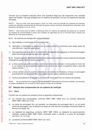 Convém que um trabalho realizado sobre uma superfície frágil que não represente uma condição
segura de trabalho, não seja protegido por um sistema de restrição e sim por um sistema de retenção
de queda.
NOTA 1	 Para se evitar usos equivocados e para um maior nível de proteção em sistemas de restrição,
podem ser utilizados componentes de retenção de queda e assim minimizar conseqüências colocadas como
exemplos nas figuras 2 c) e d), e 5 b).
NOTA 2	 Uma forma para se definir a diferença entre um sistema de retenção de queda de um sistema
de restrição de movimentação é incluir uma margem de segurança de 0,5 m do local onde a queda com
diferença de nível pode acontecer.
8.1.2	 Os sistemas de restrição têm várias limitações:
 a)	 são limitados a movimentos no plano horizontal;
 b)	 restringem a mobilidade do usuário, isto é, podem permitir o movimento para certas partes de
uma estrutura, mas não para outras;
 c)	 são específicos do local, isto é, o comprimento do talabarte de segurança ou linha de ancoragem
pode somente ser apropriado para uma situação.
8.1.3	 Existem algumas diferenças notórias entre sistemas de restrição e outros sistemas de proteção
individual de queda. Estas incluem o seguinte:
 a)	 a única queda que pode acontecer, usando um sistema de restrição, é uma queda no nível, isto
é, um tropeço ou escorregadela resultando no usuário cair sobre a superfície sobre a qual ele
estava situado;
 b)	 a força sentida por um usuário conectado a um sistema de restrição e a força na ancoragem
provavelmente nunca excederão o equivalente a duas vezes a massa do usuário;
 c)	 nenhum procedimento de resgate é normalmente necessário com um sistema de restrição.
NOTA	 Um procedimento de resgate pode ser necessário, dependendo do local do trabalho, por exemplo,
se estiver trabalhando em um local de difícil acesso no topo de um telhado.
8.2	 Seleção dos componentes de um sistema de restrição
8.2.1	 Geral
Convém que um sistema de restrição inclua os seguintes componentes:
 a)	 um cinturão tipo paraquedista, conforme ABNT NBR 15836 e/ou um cinturão abdominal
ABNT NBR 15835 (ver 12.6);
 b)	 um ponto de ancoragem fixo, por exemplo: um dispositivo de ancoragem tipo A, ou um ponto
móvel de ancoragem, que se desloca ao longo de uma linha de ancoragem horizontal rígida ou
flexível (ver Seção 16);
 c)	 um talabarte de segurança, conforme ABNT NBR 15834, ou talabarte de posicionamento/
restrição, conforme ABNT NBR 15835, conectado entre o cinturão e o ponto de ancoragem
(ver 8.2.2, 12.7 e 12.9);
 d)	 conectores conforme ABNT NBR 15837 (ver 12.5).
13
ABNT NBR 16489:2017
© ABNT 2017 - Todos os direitos reservados
Exemplarparausoexclusivo-mateuspellegrinsomavilla-016.006.830-45(Pedido640942Impresso:24/08/2017)
 