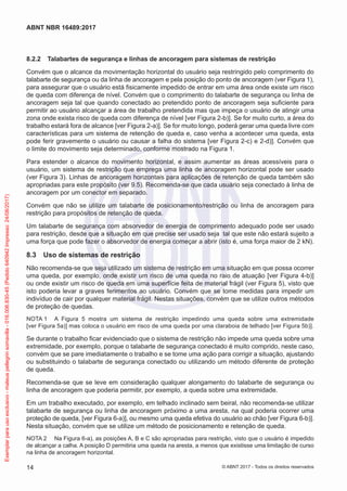 8.2.2	 Talabartes de segurança e linhas de ancoragem para sistemas de restrição
Convém que o alcance da movimentação horizontal do usuário seja restringido pelo comprimento do
talabarte de segurança ou da linha de ancoragem e pela posição do ponto de ancoragem (ver Figura 1),
para assegurar que o usuário está fisicamente impedido de entrar em uma área onde existe um risco
de queda com diferença de nível. Convém que o comprimento do talabarte de segurança ou linha de
ancoragem seja tal que quando conectado ao pretendido ponto de ancoragem seja suficiente para
permitir ao usuário alcançar a área de trabalho pretendida mas que impeça o usuário de atingir uma
zona onde exista risco de queda com diferença de nível [ver Figura 2-b)]. Se for muito curto, a área do
trabalho estará fora de alcance [ver Figura 2-a)]. Se for muito longo, poderá gerar uma queda livre com
características para um sistema de retenção de queda e, caso venha a acontecer uma queda, esta
pode ferir gravemente o usuário ou causar a falha do sistema [ver Figura 2-c) e 2-d)]. Convém que
o limite do movimento seja determinado, conforme mostrado na Figura 1.
Para estender o alcance do movimento horizontal, e assim aumentar as áreas acessíveis para o
usuário, um sistema de restrição que emprega uma linha de ancoragem horizontal pode ser usado
(ver Figura 3). Linhas de ancoragem horizontais para aplicações de retenção de queda também são
apropriadas para este propósito (ver 9.5). Recomenda-se que cada usuário seja conectado à linha de
ancoragem por um conector em separado.
Convém que não se utilize um talabarte de posicionamento/restrição ou linha de ancoragem para
restrição para propósitos de retenção de queda.
Um talabarte de segurança com absorvedor de energia de comprimento adequado pode ser usado
para restrição, desde que a situação em que precise ser usado seja tal que este não estará sujeito a
uma força que pode fazer o absorvedor de energia começar a abrir (isto é, uma força maior de 2 kN).
8.3	 Uso de sistemas de restrição
Não recomenda-se que seja utilizado um sistema de restrição em uma situação em que possa ocorrer
uma queda, por exemplo, onde existir um risco de uma queda no raio de atuação [ver Figura 4-b)]
ou onde existir um risco de queda em uma superfície feita de material frágil (ver Figura 5), visto que
isto poderia levar a graves ferimentos ao usuário. Convém que se tome medidas para impedir um
indivíduo de cair por qualquer material frágil. Nestas situações, convém que se utilize outros métodos
de proteção de quedas.
NOTA 1	 A Figura 5 mostra um sistema de restrição impedindo uma queda sobre uma extremidade
[ver Figura 5a)] mas coloca o usuário em risco de uma queda por uma claraboia de telhado [ver Figura 5b)].
Se durante o trabalho ficar evidenciado que o sistema de restrição não impede uma queda sobre uma
extremidade, por exemplo, porque o talabarte de segurança conectado é muito comprido, neste caso,
convém que se pare imediatamente o trabalho e se tome uma ação para corrigir a situação, ajustando
ou substituindo o talabarte de segurança conectado ou utilizando um método diferente de proteção
de queda.
Recomenda-se que se leve em consideração qualquer alongamento do talabarte de segurança ou
linha de ancoragem que poderia permitir, por exemplo, a queda sobre uma extremidade.
Em um trabalho executado, por exemplo, em telhado inclinado sem beiral, não recomenda-se utilizar
talabarte de segurança ou linha de ancoragem próximo a uma aresta, na qual poderia ocorrer uma
proteção de queda, [ver Figura 6-a)], ou mesmo uma queda efetiva do usuário ao chão [ver Figura 6-b)].
Nesta situação, convém que se utilize um método de posicionamento e retenção de queda.
NOTA 2	 Na Figura 6-a), as posições A, B e C são apropriadas para restrição, visto que o usuário é impedido
de alcançar a calha. A posição D permitiria uma queda na aresta, a menos que existisse uma limitação de curso
na linha de ancoragem horizontal.
14
ABNT NBR 16489:2017
© ABNT 2017 - Todos os direitos reservados
Exemplarparausoexclusivo-mateuspellegrinsomavilla-016.006.830-45(Pedido640942Impresso:24/08/2017)
 