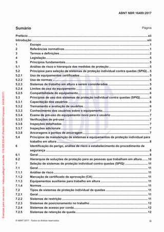 Prefácio...............................................................................................................................................xii
Introdução..........................................................................................................................................xiii
1	Escopo.................................................................................................................................1
2	 Referências normativas......................................................................................................1
3	 Termos e definições............................................................................................................2
4	Legislação............................................................................................................................5
5	 Princípios fundamentais.....................................................................................................5
5.1	 Análise de risco e hierarquia das medidas de proteção.................................................5
5.2	 Princípios para seleção de sistemas de proteção individual contra quedas (SPIQ)....5
5.2.1	 Uso de equipamentos certificados....................................................................................5
5.2.2	 Uso de normas....................................................................................................................5
5.2.3	 Sistemas de trabalho em altura a serem considerados..................................................5
5.2.4	 Limites de uso do equipamento........................................................................................6
5.2.5	 Compatibilidade do equipamento......................................................................................6
5.3	 Princípios de uso dos sistemas de proteção individual contra quedas (SPIQ)............6
5.3.1	 Capacitação dos usuários..................................................................................................6
5.3.2	 Treinamento e avaliação de usuários................................................................................6
5.3.3	 Conhecimento dos usuários sobre o equipamento.........................................................7
5.3.4	 Exame de pré-uso do equipamento novo para o usuário...............................................7
5.3.5	 Verificações de pré-uso......................................................................................................7
5.3.6	 Inspeções detalhadas.........................................................................................................7
5.3.7	 Inspeções adicionais..........................................................................................................7
5.3.8	 Ancoragens e pontos de ancoragem................................................................................7
5.4	 Princípios de manutenção de sistemas e equipamentos de proteção individual para
trabalho em altura...............................................................................................................8
6	 Identificação do perigo, análise de risco e estabelecimento do procedimento de
segurança............................................................................................................................8
6.1	Geral.....................................................................................................................................8
6.2	 Hierarquia de soluções de proteção para as pessoas que trabalham em altura........10
7	 Seleção de sistemas de proteção individual contra quedas (SPIQ)............................11
7.1	Geral...................................................................................................................................11
7.1.1	 Análise de risco.................................................................................................................11
7.1.2	 Marcação de certificado de aprovação (CA)...................................................................11
7.1.3	 Equipamentos auxiliares para trabalho em altura.........................................................11
7.1.4	Normas...............................................................................................................................11
7.2	 Tipos de sistemas de proteção individual de quedas...................................................11
7.2.1	Geral...................................................................................................................................11
7.2.2	 Sistemas de restrição.......................................................................................................11
7.2.3	 Sistemas de posicionamento no trabalho......................................................................12
7.2.4	 Sistemas de acesso por corda.........................................................................................12
7.2.5	 Sistemas de retenção de queda.......................................................................................12
iii
ABNT NBR 16489:2017
© ABNT 2017 - Todos os direitos reservados
Sumário Página
Exemplarparausoexclusivo-mateuspellegrinsomavilla-016.006.830-45(Pedido640942Impresso:24/08/2017)
 