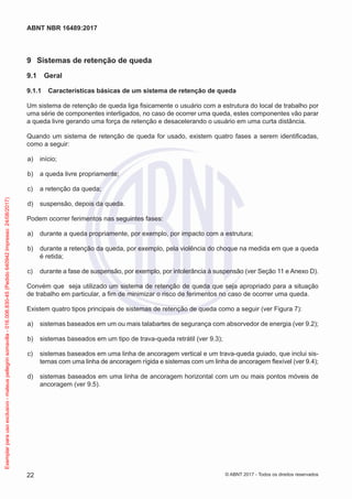 9	 Sistemas de retenção de queda
9.1	 Geral
9.1.1	 Características básicas de um sistema de retenção de queda
Um sistema de retenção de queda liga fisicamente o usuário com a estrutura do local de trabalho por
uma série de componentes interligados, no caso de ocorrer uma queda, estes componentes vão parar
a queda livre gerando uma força de retenção e desacelerando o usuário em uma curta distância.
Quando um sistema de retenção de queda for usado, existem quatro fases a serem identificadas,
como a seguir:
 a)	 início;
 b)	 a queda livre propriamente;
 c)	 a retenção da queda;
 d)	 suspensão, depois da queda.
Podem ocorrer ferimentos nas seguintes fases:
 a)	 durante a queda propriamente, por exemplo, por impacto com a estrutura;
 b)	 durante a retenção da queda, por exemplo, pela violência do choque na medida em que a queda
é retida;
 c)	 durante a fase de suspensão, por exemplo, por intolerância à suspensão (ver Seção 11 e Anexo D).
Convém que seja utilizado um sistema de retenção de queda que seja apropriado para a situação
de trabalho em particular, a fim de minimizar o risco de ferimentos no caso de ocorrer uma queda.
Existem quatro tipos principais de sistemas de retenção de queda como a seguir (ver Figura 7):
 a)	 sistemas baseados em um ou mais talabartes de segurança com absorvedor de energia (ver 9.2);
 b)	 sistemas baseados em um tipo de trava-queda retrátil (ver 9.3);
 c)	 sistemas baseados em uma linha de ancoragem vertical e um trava-queda guiado, que inclui sis-
temas com uma linha de ancoragem rígida e sistemas com um linha de ancoragem flexível (ver 9.4);
 d)	 sistemas baseados em uma linha de ancoragem horizontal com um ou mais pontos móveis de
ancoragem (ver 9.5).
22
ABNT NBR 16489:2017
© ABNT 2017 - Todos os direitos reservados
Exemplarparausoexclusivo-mateuspellegrinsomavilla-016.006.830-45(Pedido640942Impresso:24/08/2017)
 