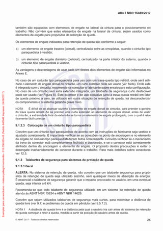também são equipados com elementos de engate na lateral da cintura para o posicionamento no
trabalho. Não convém que estes elementos de engate na lateral da cintura, sejam usados como
elementos de engate para propósitos de retenção de queda.
Os elementos de engate indicados para retenção de queda são conforme a seguir:
 a)	 um elemento de engate traseiro (dorsal), centralizado entre as omoplatas, quando o cinturão tipo
paraquedista é vestido;
 b)	 um elemento de engate dianteiro (peitoral), centralizado na parte inferior do esterno, quando o
cinturão tipo paraquedista é vestido.
As vantagens e desvantagens de usar cada um destes dois elementos de engate são informadas no
Anexo E.
No caso de um cinturão tipo paraquedista para uso com um trava-queda tipo retrátil, onde será utili-
zado o elemento de engate dorsal do cinturão, um curto extensor pode ser usado (ver Nota). Onde este
é integrado com o cinturão, recomenda-se consultar o fabricante sobre ensaio para esta configuração.
No caso de um cinturão sem esta extensão integrada, um talabarte de segurança curto destacável
pode ser usado (ver Figura 8). Este extensor é de uso exclusivo junto a trava-queda retrátil em fator
de queda próximo a zero, se utilizado em outra situação de retenção de queda, irá descaracterizar
os componentes e o sistema gerando grave risco.
NOTA	 É difícil de se alcançar sozinho o elemento de engate dorsal do cinturão, para prender o gancho
do trava queda retrátil. Ao se prender uma curta extensão ao elemento de engate dorsal, antes de vestir
o cinturão, a extremidade livre da extensão se torna um elemento de engate prolongado, com o qual é rela-
tivamente fácil conectar.
9.1.2.3	 Colocação de um cinturão tipo paraquedista
Convém que um cinturão tipo paraquedista de acordo com as instruções do fabricante seja vestido e
ajustado corretamente. É importante verificar se as conexões no ponto de ancoragem e no elemento
de engate no cinturão tipo paraquedista foram feitos corretamente. Convém verificar se o mecanismo
da trava do conector está completamente fechado e bloqueado, e se o conector está corretamente
alinhado dentro da ancoragem e elemento de engate. O propósito destas precauções é evitar o
desengate inadvertidamente do conector durante o trabalho. Para mais detalhes sobre conectores
ver 12.5.
9.1.3	 Talabartes de segurança para sistemas de proteção de queda
9.1.3.1	Geral
ALERTA: No sistema de retenção de queda, não convém que um talabarte segurança para propó-
sitos de retenção de queda seja utilizado sozinho, sem quaisquer meios de absorção de energia.
É essencial o talabarte de segurança garantir que o impacto provocado no usuário, em uma eventual
queda, seja inferior a 6 kN.
Recomenda-se que todo talabarte de segurança utilizado em um sistema de retenção de queda
atenda às ABNT NBR 15834 e ABNT NBR 14629.
Convém que sejam utilizados talabartes de segurança mais curtos, para minimizar a distância de
queda livre (ver 9.7) e problemas de queda em pêndulo (ver 9.5.7.2).
NOTA 1	 A distância de queda livre é a distância pela qual o usuário iria cair antes do sistema de retenção
de queda começar a reter a queda, medida a partir da posição do usuário antes da queda.
25
ABNT NBR 16489:2017
© ABNT 2017 - Todos os direitos reservados
Exemplarparausoexclusivo-mateuspellegrinsomavilla-016.006.830-45(Pedido640942Impresso:24/08/2017)
 