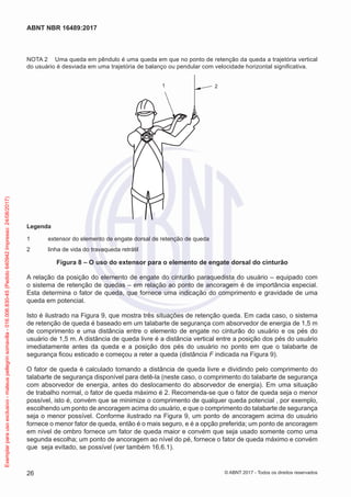 NOTA 2	 Uma queda em pêndulo é uma queda em que no ponto de retenção da queda a trajetória vertical
do usuário é desviada em uma trajetória de balanço ou pendular com velocidade horizontal significativa.
1 2
Legenda
1	 extensor do elemento de engate dorsal de retenção de queda
2	 linha de vida do travaqueda retrátil
Figura 8 – O uso do extensor para o elemento de engate dorsal do cinturão
A relação da posição do elemento de engate do cinturão paraquedista do usuário – equipado com
o sistema de retenção de quedas – em relação ao ponto de ancoragem é de importância especial.
Esta determina o fator de queda, que fornece uma indicação do comprimento e gravidade de uma
queda em potencial.
Isto é ilustrado na Figura 9, que mostra três situações de retenção queda. Em cada caso, o sistema
de retenção de queda é baseado em um talabarte de segurança com absorvedor de energia de 1,5 m
de comprimento e uma distância entre o elemento de engate no cinturão do usuário e os pés do
usuário de 1,5 m. A distância de queda livre é a distância vertical entre a posição dos pés do usuário
imediatamente antes da queda e a posição dos pés do usuário no ponto em que o talabarte de
segurança ficou esticado e começou a reter a queda (distância F indicada na Figura 9).
O fator de queda é calculado tomando a distância de queda livre e dividindo pelo comprimento do
talabarte de segurança disponível para detê-la (neste caso, o comprimento do talabarte de segurança
com absorvedor de energia, antes do deslocamento do absorvedor de energia). Em uma situação
de trabalho normal, o fator de queda máximo é 2. Recomenda-se que o fator de queda seja o menor
possível, isto é, convém que se minimize o comprimento de qualquer queda potencial , por exemplo,
escolhendo um ponto de ancoragem acima do usuário, e que o comprimento do talabarte de segurança
seja o menor possível. Conforme ilustrado na Figura 9, um ponto de ancoragem acima do usuário
fornece o menor fator de queda, então é o mais seguro, e é a opção preferida; um ponto de ancoragem
em nível de ombro fornece um fator de queda maior e convém que seja usado somente como uma
segunda escolha; um ponto de ancoragem ao nível do pé, fornece o fator de queda máximo e convém
que seja evitado, se possível (ver também 16.6.1).
26
ABNT NBR 16489:2017
© ABNT 2017 - Todos os direitos reservados
Exemplarparausoexclusivo-mateuspellegrinsomavilla-016.006.830-45(Pedido640942Impresso:24/08/2017)
 