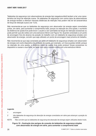 Talabartes de segurança com absorvedores de energia tipo rasgadura-têxtil tendem a ter uma carac-
terística de força de retenção suave. Os talabartes de segurança com outros tipos de absorvedores
de energia tendem a oferecer menores distâncias de retenção mas podem não ter tal característica
de força de retenção suave (ver 12.8).
Não recomenda-se que os talabartes de segurança com absorvedor de energia sejam conectados
juntos, em série, para aumentar o comprimento total, porque na retenção de uma queda, o aumento
da distância de queda livre pode levar o usuário a ser submetido às forças de retenção excessivas ou
pode permitir que ele colida com uma estrutura inferior (ver Figura 10). Quando conectado a um ponto
de ancoragem fora de alcance da posição do trabalho com um talabarte de segurança simples com
absorvedor de energia, convém que seja utilizado um ponto de ancoragem mais próximo do trabalho.
Não recomenda-se que seja conectado em série um talabarte de segurança simples com absorvedor
de energia com outro dispositivo de proteção de queda, por exemplo, um trava-quedas retrátil, porque
na retenção de uma queda, a distância maior de queda livre pode produzir forças excessivas no
dispositivo e causar a sua falha, ou fazer com que o usuário colida com uma estrutura inferior.
1
2
Legenda
1	ancoragem
2	 três talabartes de segurança de absorção de energia conectados em série para alcançar a posição do
trabalho
NOTA	 Não convém que os talabartes de segurança de absorção de energia sejam utilizados deste modo.
Figura 10 – Ilustração dos perigos de conexão de talabartes de segurança simples
com absorvedor de energia em série, para aumentar o comprimento total
28
ABNT NBR 16489:2017
© ABNT 2017 - Todos os direitos reservados
Exemplarparausoexclusivo-mateuspellegrinsomavilla-016.006.830-45(Pedido640942Impresso:24/08/2017)
 