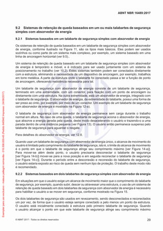 9.2	 Sistemas de retenção de queda baseados em um ou mais talabartes de segurança
simples com absorvedor de energia
9.2.1	 Sistemas baseados em um talabarte de segurança simples com absorvedor de energia
Os sistemas de retenção de queda baseados em um talabarte de segurança simples com absorvedor
de energia, conforme ilustrado na Figura 11, são os tipos mais básicos. Eles podem ser usados
sozinhos ou como parte de um sistema mais complexo, por exemplo, um sistema baseado em uma
linha de ancoragem horizontal (ver 9.5)..
Um sistema de retenção de queda baseado em um talabarte de segurança simples com absorvedor
de energia é temporário e móvel, e é indicado para ser usado juntamente com um sistema de
posicionamento no trabalho (ver 10.2). Estes sistemas também podem ser conectados diretamente
com a estrutura, eliminando a necessidade de um dispositivo de ancoragem, por exemplo, trabalhos
em torre metálica. A parte da estrutura onde o talabarte foi conectado passa a ter a função de ponto
de ancoragem, oferecendo resistência necessária para tal.
Um talabarte de segurança com absorvedor de energia consiste de um talabarte de segurança,
terminado em uma extremidade, com um conector, para fixação com um ponto de ancoragem ou
diretamente com uma estrutura. Na outra extremidade, está um absorvedor de energia, integrado com
o talabarte de segurança. O absorvedor de energia, da extremidade do talabarte, possui uma forma de
ser preso ao cinto, por exemplo, por meio de um conector. Um exemplo de um talabarte de segurança
com absorvedor de energia é mostrado na Figura 12-a).
O talabarte de segurança com absorvedor de energia permanece sem carga durante o trabalho
normal em altura. No caso de uma queda, o talabarte de segurança aciona o absorvedor de energia,
que absorve a energia gerada pela queda, deste modo desacelerando o usuário e trazendo-o a uma
parada dentro de uma distância pequena (ver Figura 13). O usuário então permanece suspenso pelo
talabarte de segurança para aguardar o resgate.
Para detalhes do absorvedor de energia, ver 12.8.
Quando usar um talabarte de segurança com absorvedor de energia único, o alcance de movimento do
usuário é limitado pelo comprimento do talabarte de segurança, isto é, o limite do alcance de movimento
é o ponto em que o talabarte de segurança atinge seu comprimento máximo [ver Figura 14-a)].
Para mover-se além deste ponto, o usuário precisaria desconectar o talabarte de segurança
[ver Figura 14-b)] mover-se para a nova posição e em seguida reconectar o talabarte de segurança
[ver Figura 14-c)]. Durante o período entre a desconexão e reconexão do talabarte de segurança,
o usuário estaria exposto ao risco de queda sem nenhum tipo de proteção. O trabalho deste modo não
é recomendado.
9.2.2	 Sistemas baseados em dois talabartes de segurança simples com absorvedor de energia
Em situações em que o usuário exige um alcance de movimento maior que o comprimento do talabarte
de segurança, por exemplo, quando subir, descer ou atravessar uma estrutura, o uso de um sistema de
retenção de queda baseado em dois talabartes de segurança com absorvedor de energia é necessário
para habilitar o usuário a se mover em segurança, conforme mostrado na Figura 15.
Os dois talabartes de segurança são usados em revezamento, sendo desconectados e reconectados
um por vez, de forma que o usuário esteja sempre conectado a pelo menos um ponto da estrutura.
O usuário está inicialmente conectado à estrutura pelo primeiro talabarte de segurança. Quando
o usuário alcançar o ponto em que este talabarte de segurança atinge seu comprimento máximo
29
ABNT NBR 16489:2017
© ABNT 2017 - Todos os direitos reservados
Exemplarparausoexclusivo-mateuspellegrinsomavilla-016.006.830-45(Pedido640942Impresso:24/08/2017)
 